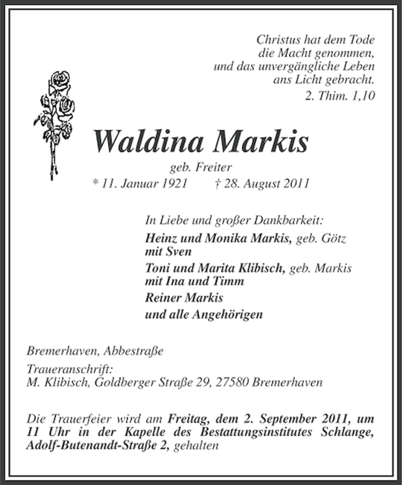 <p>Christus hat dem Tode<br />die Macht genommen,<br />und das unvergängliche Leben<br />ans Licht gebracht.<br />2. Thim. 1,10</p><p>Waldina Markis<br />geb. Freiter<br />* 11. Januar 1921<br />† 28. August 2011<br />In Liebe und großer Dankbarkeit:<br />Heinz und Monika Markis, geb. Götz<br />mit Sven<br />Toni und Marita Klibisch, geb. Markis<br />mit Ina und Timm<br />Reiner Markis<br />und alle Angehörigen<br />Bremerhaven, Abbestraße<br />Traueranschrift:<br />M. Klibisch, Goldberger Straße 29, 27580 Bremerhaven<br />Die Trauerfeier wird am Freitag, dem 2. September 2011, um<br />11 Uhr in der Kapelle des Bestattungsinstitutes Schlange,<br />Adolf-Butenandt-Straße 2, gehalten</p>