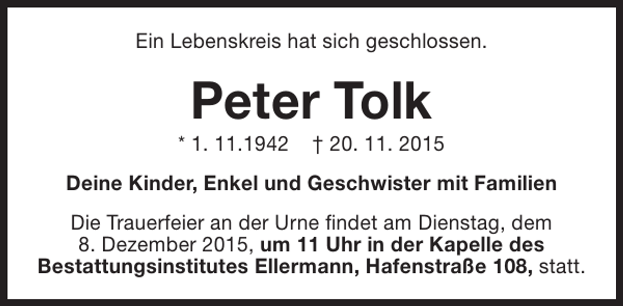 <p>Ein Lebenskreis hat sich geschlossen.</p><p>Peter Tolk</p><p>* 1. 11.1942</p><p>† 20. 11. 2015</p><p>Deine Kinder, Enkel und Geschwister mit Familien<br />Die Trauerfeier an der Urne findet am Dienstag, dem<br />8. Dezember 2015, um 11 Uhr in der Kapelle des<br />Bestattungsinstitutes Ellermann, Hafenstraße 108, statt.</p>