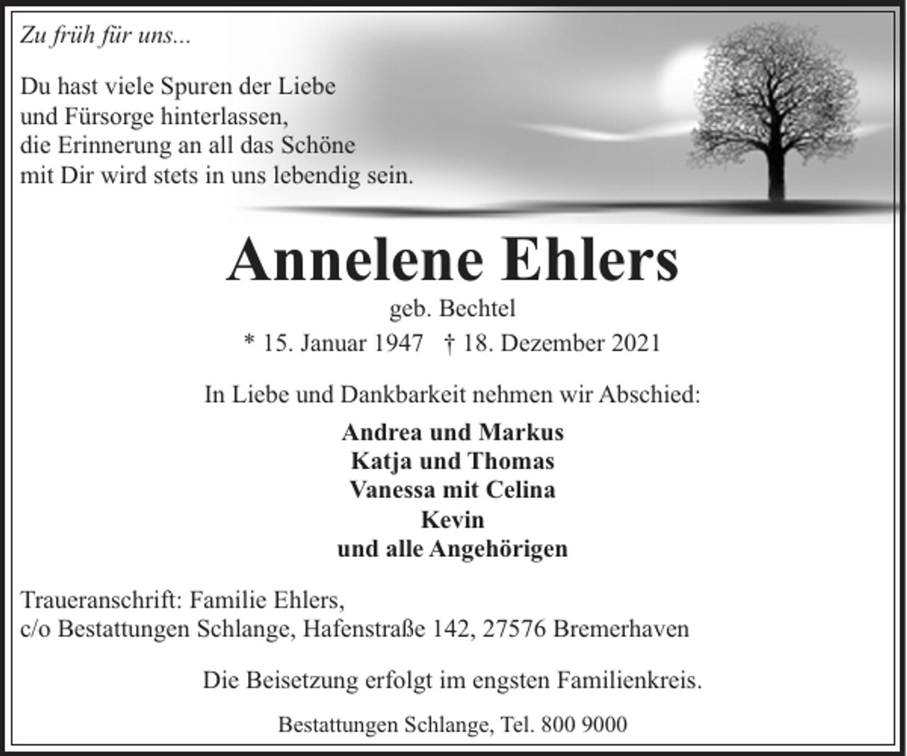 <p>Zu früh für uns...<br />Du hast viele Spuren der Liebe<br />und Fürsorge hinterlassen,<br />die Erinnerung an all das Schöne<br />mit Dir wird stets in uns lebendig sein.</p><p>Annelene Ehlers<br />geb. Bechtel<br />* 15. Januar 1947 † 18. Dezember 2021</p><p>In Liebe und Dankbarkeit nehmen wir Abschied:<br />Andrea und Markus<br />Katja und Thomas<br />Vanessa mit Celina<br />Kevin<br />und alle Angehörigen<br />Traueranschrift: Familie Ehlers,<br />c/o Bestattungen Schlange, Hafenstraße 142, 27576 Bremerhaven<br />Die Beisetzung erfolgt im engsten Familienkreis.<br />Bestattungen Schlange, Tel. 800 9000</p>