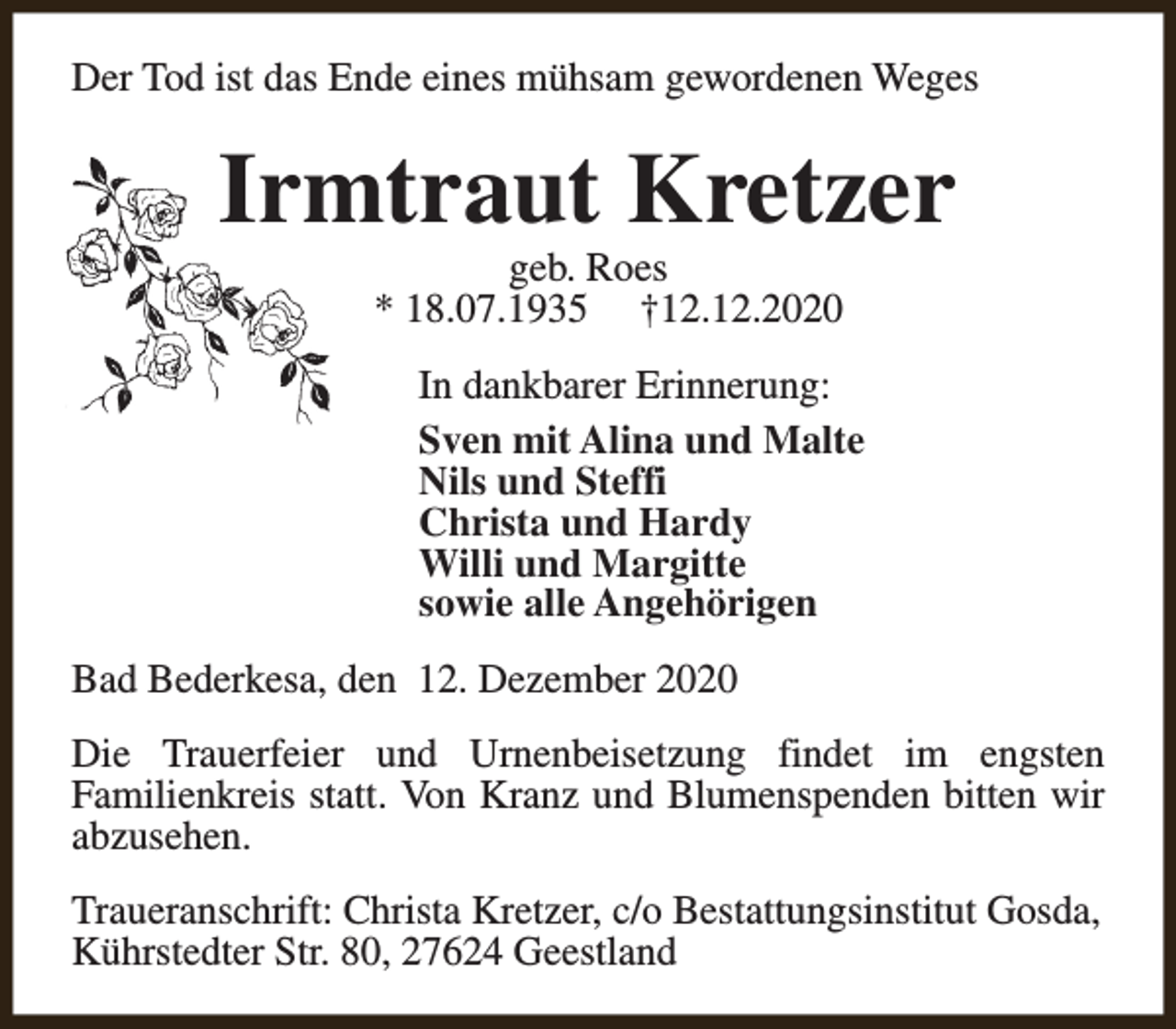 <p>Der Tod ist das Ende eines mühsam gewordenen Weges</p><p>Irmtraut Kretzer<br />geb. Roes<br />* 18.07.1935 †12.12.2020</p><p>In dankbarer Erinnerung:<br />Sven mit Alina und Malte<br />Nils und Steffi<br />Christa und Hardy<br />Willi und Margitte<br />sowie alle Angehörigen<br />Bad Bederkesa, den 12. Dezember 2020<br />Die Trauerfeier und Urnenbeisetzung findet im engsten<br />Familienkreis statt. Von Kranz und Blumenspenden bitten wir<br />abzusehen.<br />Traueranschrift: Christa Kretzer, c/o Bestattungsinstitut Gosda,<br />Kührstedter Str. 80, 27624 Geestland</p>
