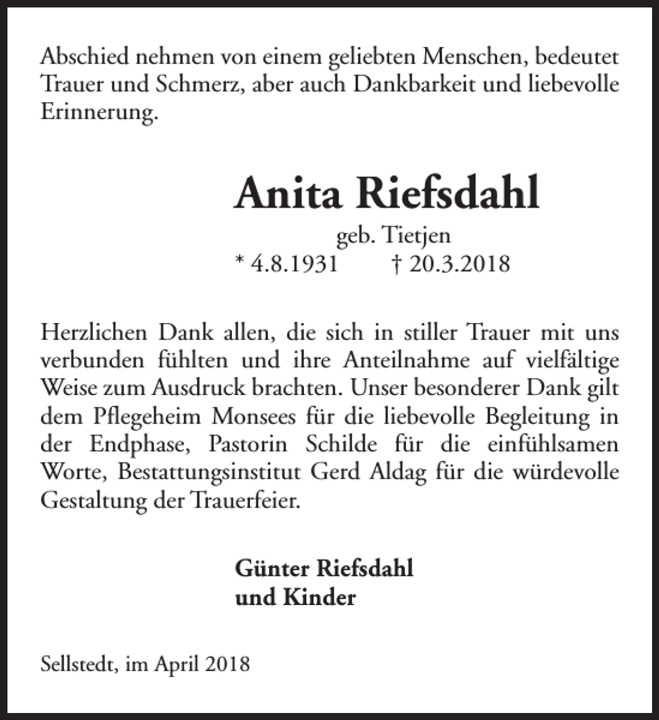 <p>Abschied nehmen von einem geliebten Menschen, bedeutet<br />Trauer und Schmerz, aber auch Dankbarkeit und liebevolle<br />Erinnerung.</p><p>Anita Riefsdahl</p><p>geb. Tietjen<br />* 4.8.1931<br />† 20.3.2018</p><p>Herzlichen Dank allen, die sich in stiller Trauer mit uns<br />verbunden fühlten und ihre Anteilnahme auf vielfältige<br />Weise zum Ausdruck brachten. Unser besonderer Dank gilt<br />dem Pflegeheim Monsees für die liebevolle Begleitung in<br />der Endphase, Pastorin Schilde für die einfühlsamen<br />Worte, Bestattungsinstitut Gerd Aldag für die würdevolle<br />Gestaltung der Trauerfeier.<br />Günter Riefsdahl<br />und Kinder<br />Sellstedt, im April 2018</p>