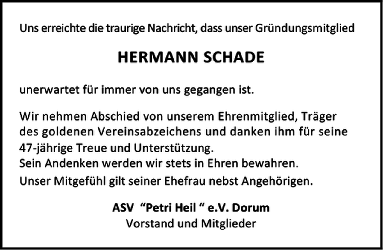 <p>Uns erreichte die traurige Nachricht, dass unser Gründungsmitglied</p><p>HERMANN SCHADE<br />unerwartet für immer von uns gegangen ist.<br />Wir nehmen Abschied von unserem Ehrenmitglied, Träger<br />des goldenen Vereinsabzeichens und danken ihm für seine<br />47-jährige Treue und Unterstützung.<br />Sein Andenken werden wir stets in Ehren bewahren.<br />Unser Mitgefühl gilt seiner Ehefrau nebst Angehörigen.<br />ASV “Petri Heil “ e.V. Dorum<br />Vorstand und Mitglieder</p>