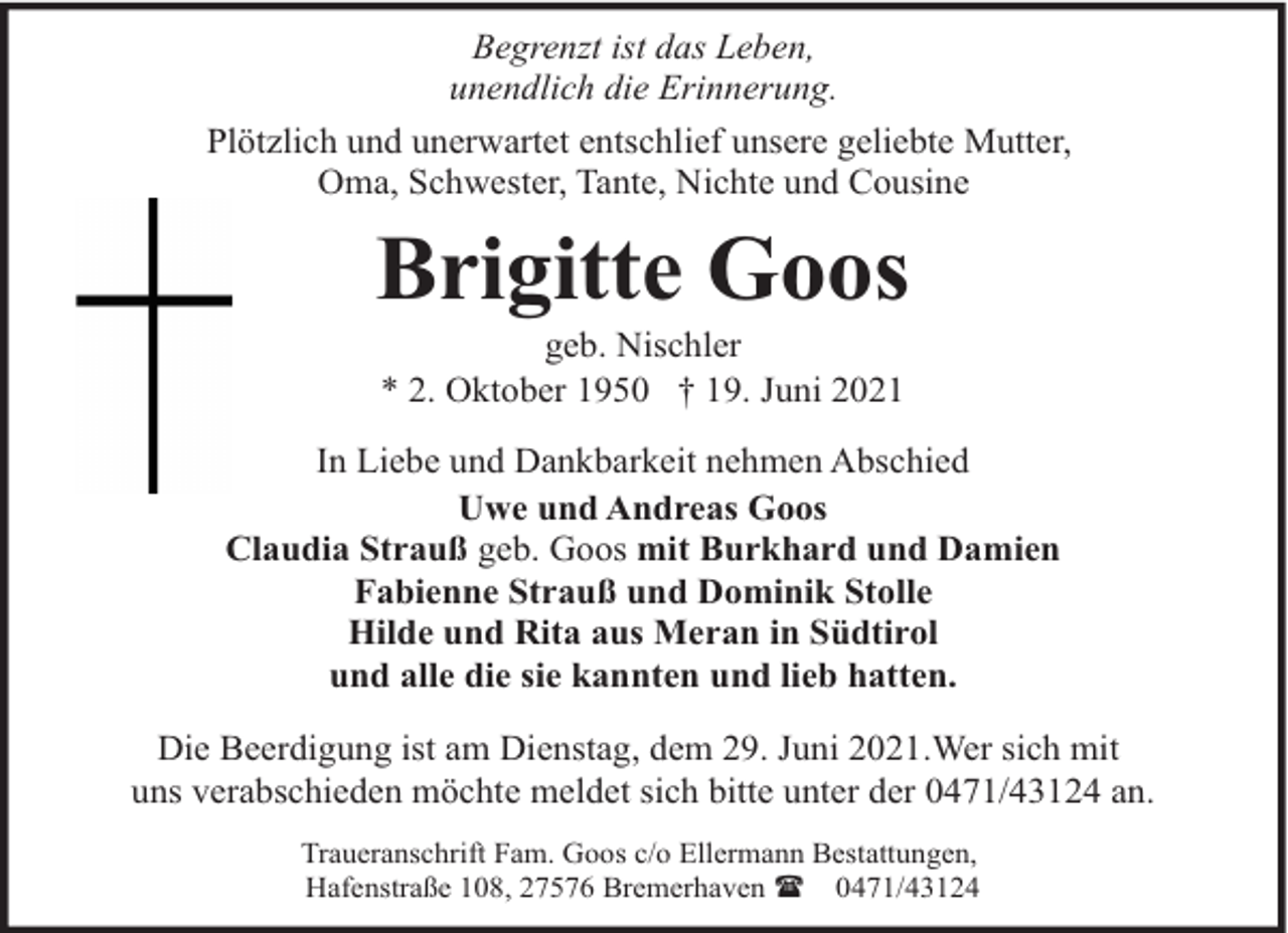 <p>Begrenzt ist das Leben,<br />unendlich die Erinnerung.<br />Plötzlich und unerwartet entschlief unsere geliebte Mutter,<br />Oma, Schwester, Tante, Nichte und Cousine</p><p>Brigitte Goos<br />geb. Nischler<br />* 2. Oktober 1950 † 19. Juni 2021</p><p>In Liebe und Dankbarkeit nehmen Abschied<br />Uwe und Andreas Goos<br />Claudia Strauß geb. Goos mit Burkhard und Damien<br />Fabienne Strauß und Dominik Stolle<br />Hilde und Rita aus Meran in Südtirol<br />und alle die sie kannten und lieb hatten.<br />Die Beerdigung ist am Dienstag, dem 29. Juni 2021.Wer sich mit<br />uns verabschieden möchte meldet sich bitte unter der 0471/43124 an.<br />Traueranschrift Fam. Goos c/o Ellermann Bestattungen,<br />Hafenstraße 108, 27576 Bremerhaven ( 0471/43124</p>