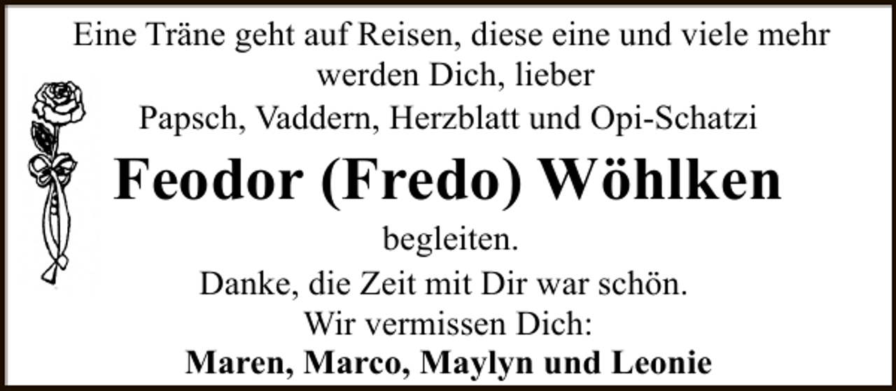 <p>Eine Träne geht auf Reisen, diese eine und viele mehr<br />werden Dich, lieber<br />Papsch, Vaddern, Herzblatt und Opi-Schatzi</p><p>Feodor (Fredo) Wöhlken<br />begleiten.<br />Danke, die Zeit mit Dir war schön.<br />Wir vermissen Dich:<br />Maren, Marco, Maylyn und Leonie</p>
