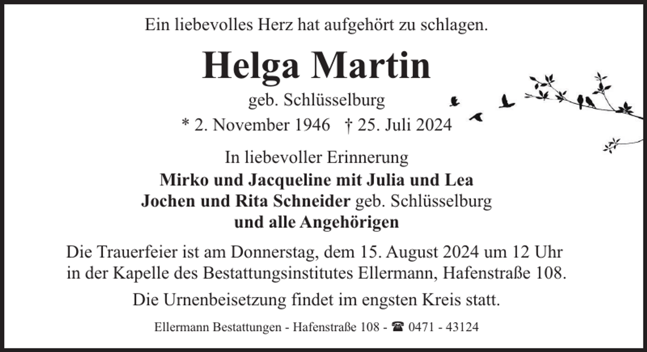 <p>Ein liebevolles Herz hat aufgehört zu schlagen.</p><p>Helga Martin</p><p>geb. Schlüsselburg<br />* 2. November 1946 † 25. Juli 2024<br />In liebevoller Erinnerung<br />Mirko und Jacqueline mit Julia und Lea<br />Jochen und Rita Schneider geb. Schlüsselburg<br />und alle Angehörigen<br />Die Trauerfeier ist am Donnerstag, dem 15. August 2024 um 12 Uhr<br />in der Kapelle des Bestattungsinstitutes Ellermann, Hafenstraße 108.<br />Die Urnenbeisetzung findet im engsten Kreis statt.<br />Ellermann Bestattungen - Hafenstraße 108 - ( 0471 - 43124</p>