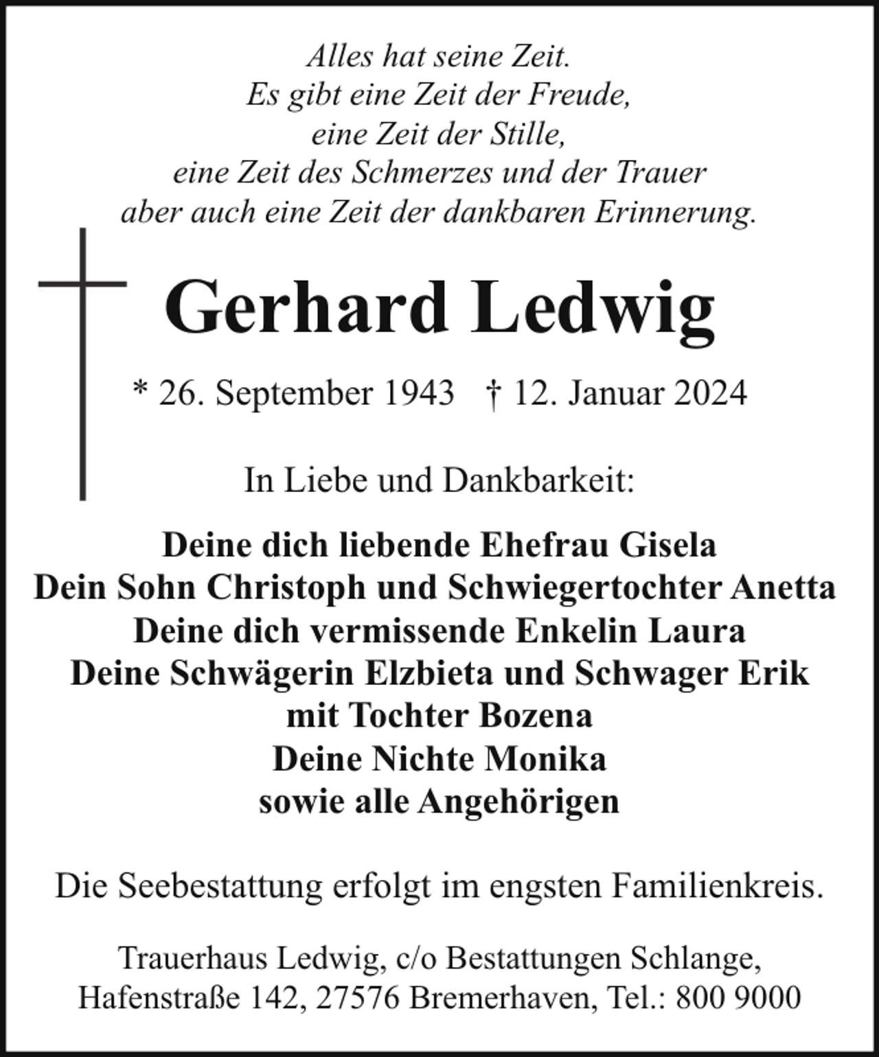 <p>Alles hat seine Zeit.<br />Es gibt eine Zeit der Freude,<br />eine Zeit der Stille,<br />eine Zeit des Schmerzes und der Trauer<br />aber auch eine Zeit der dankbaren Erinnerung.</p><p>Gerhard Ledwig<br />* 26. September 1943 † 12. Januar 2024<br />In Liebe und Dankbarkeit:<br />Deine dich liebende Ehefrau Gisela<br />Dein Sohn Christoph und Schwiegertochter Anetta<br />Deine dich vermissende Enkelin Laura<br />Deine Schwägerin Elzbieta und Schwager Erik<br />mit Tochter Bozena<br />Deine Nichte Monika<br />sowie alle Angehörigen<br />Die Seebestattung erfolgt im engsten Familienkreis.<br />Trauerhaus Ledwig, c/o Bestattungen Schlange,<br />Hafenstraße 142, 27576 Bremerhaven, Tel.: 800 9000</p>