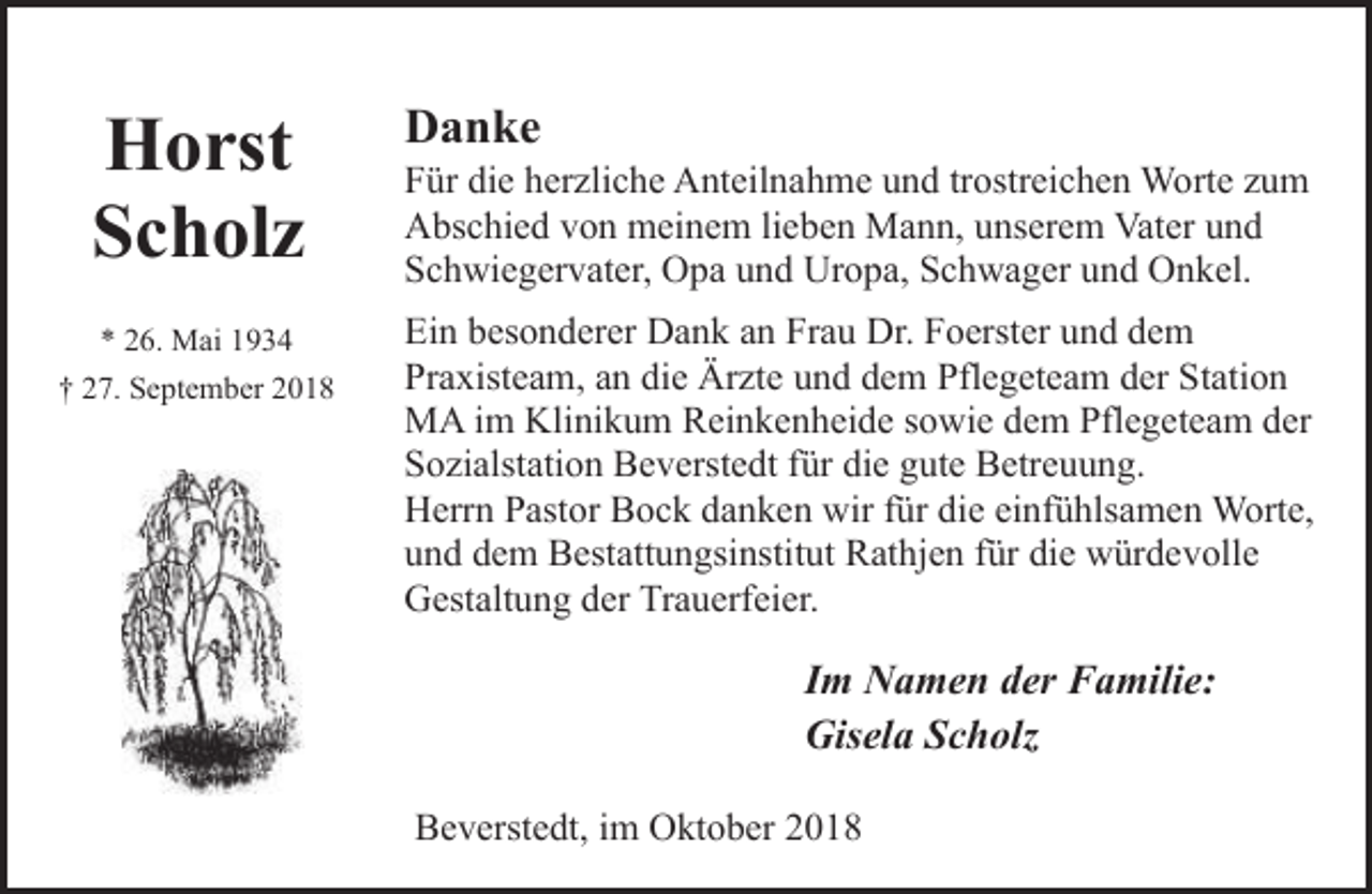 <p>Horst<br />Scholz</p><p>Danke</p><p>* 26. Mai 1934</p><p>Ein besonderer Dank an Frau Dr. Foerster und dem<br />Praxisteam, an die Ärzte und dem Pflegeteam der Station<br />MA im Klinikum Reinkenheide sowie dem Pflegeteam der<br />Sozialstation Beverstedt für die gute Betreuung.<br />Herrn Pastor Bock danken wir für die einfühlsamen Worte,<br />und dem Bestattungsinstitut Rathjen für die würdevolle<br />Gestaltung der Trauerfeier.</p><p>† 27. September 2018</p><p>Für die herzliche Anteilnahme und trostreichen Worte zum<br />Abschied von meinem lieben Mann, unserem Vater und<br />Schwiegervater, Opa und Uropa, Schwager und Onkel.</p><p>Im Namen der Familie:<br />Gisela Scholz<br />Beverstedt, im Oktober 2018</p>