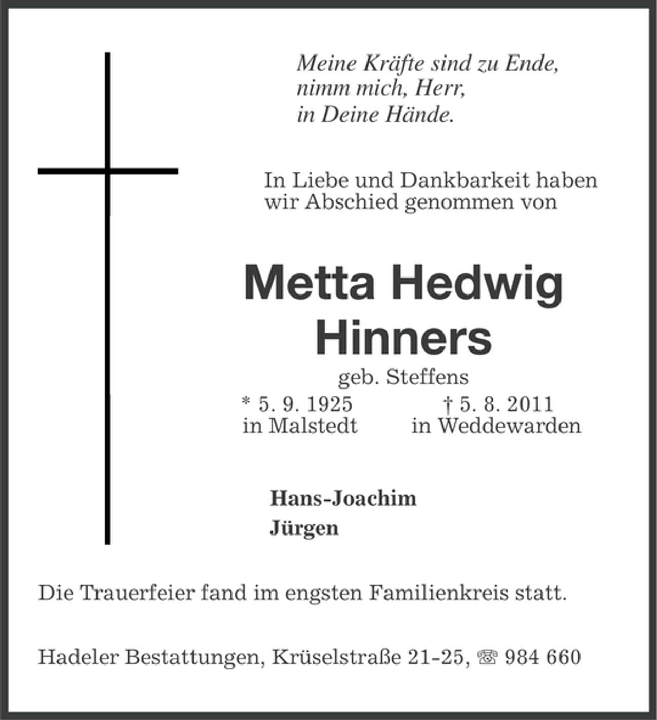 <p>Meine Kräfte sind zu Ende,<br />nimm mich, Herr,<br />in Deine Hände.<br />In Liebe und Dankbarkeit haben<br />wir Abschied genommen von</p><p>Metta Hedwig<br />Hinners<br />geb. Steffens<br />* 5. 9. 1925<br />† 5. 8. 2011<br />in Malstedt<br />in Weddewarden<br />Hans-Joachim<br />Jürgen<br />Die Trauerfeier fand im engsten Familienkreis statt.<br />Hadeler Bestattungen, Krüselstraße 21-25, 984 660</p>