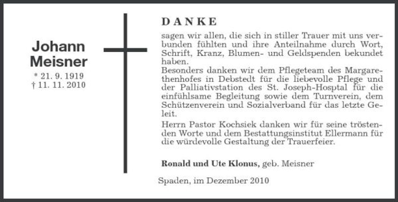 <p>DANKE</p><p>Johann Meisner<br />* 21. 9. 1919 † 11. 11. 2010</p><p>sagen wir allen, die sich in stiller Trauer mit uns verbunden fühlten und ihre Anteilnahme durch Wort, Schrift, Kranz, Blumen- und Geldspenden bekundet haben. Besonders danken wir dem Pflegeteam des Margarethenhofes in Debstedt für die liebevolle Pflege und der Palliativstation des St. Joseph-Hosptal für die einfühlsame Begleitung sowie dem Turnverein, dem Schützenverein und Sozialverband für das letzte Geleit. Herrn Pastor Kochsiek danken wir für seine tröstenden Worte und dem Bestattungsinstitut Ellermann für die würdevolle Gestaltung der Trauerfeier. Ronald und Ute Klonus, geb. Meisner Spaden, im Dezember 2010</p>