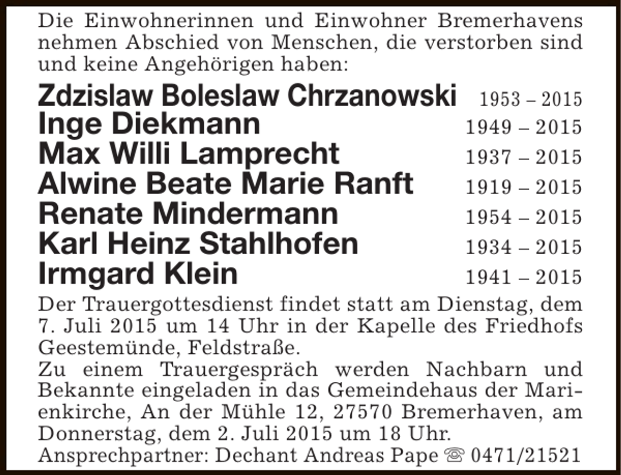 <p>Die Einwohnerinnen und Einwohner Bremerhavens<br />nehmen Abschied von Menschen, die verstorben sind<br />und keine Angehörigen haben:</p><p>Zdzislaw Boleslaw Chrzanowski 1953 – 2015<br />Inge Diekmann<br />1949 – 2015<br />Max Willi Lamprecht<br />1937 – 2015<br />Alwine Beate Marie Ranft<br />1919 – 2015<br />Renate Mindermann<br />1954 – 2015<br />Karl Heinz Stahlhofen<br />1934 – 2015<br />Irmgard Klein<br />1941 – 2015</p><p>Der Trauergottesdienst findet statt am Dienstag, dem<br />7. Juli 2015 um 14 Uhr in der Kapelle des Friedhofs<br />Geestemünde, Feldstraße.<br />Zu einem Trauergespräch werden Nachbarn und<br />Bekannte eingeladen in das Gemeindehaus der Marienkirche, An der Mühle 12, 27570 Bremerhaven, am<br />Donnerstag, dem 2. Juli 2015 um 18 Uhr.<br />Ansprechpartner: Dechant Andreas Pape s 0471/21521</p>