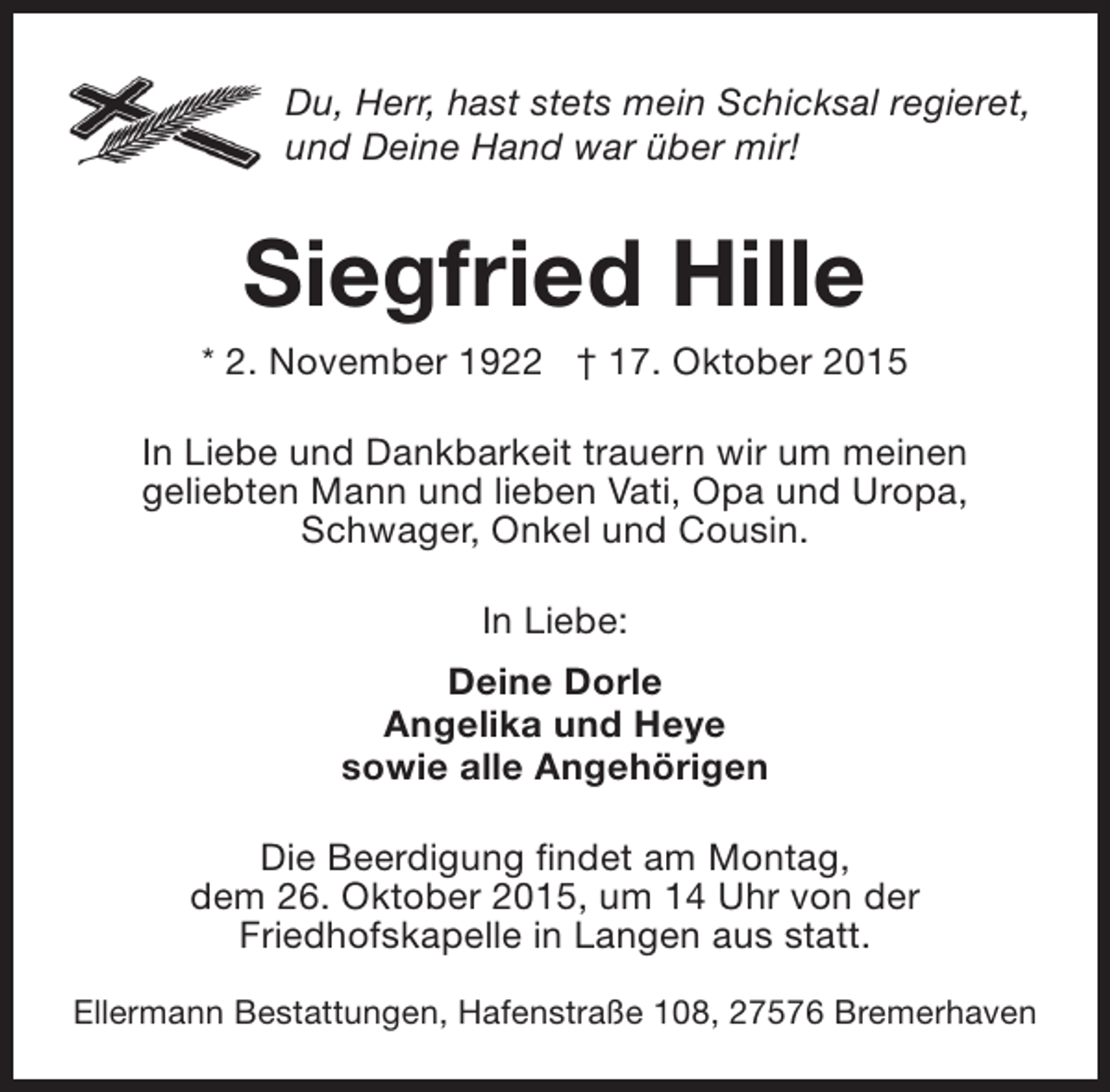 <p>Du, Herr, hast stets mein Schicksal regieret,<br />und Deine Hand war über mir!</p><p>Siegfried Hille</p><p>* 2. November 1922 † 17. Oktober 2015<br />In Liebe und Dankbarkeit trauern wir um meinen<br />geliebten Mann und lieben Vati, Opa und Uropa,<br />Schwager, Onkel und Cousin.<br />In Liebe:<br />Deine Dorle<br />Angelika und Heye<br />sowie alle Angehörigen<br />Die Beerdigung findet am Montag,<br />dem 26. Oktober 2015, um 14 Uhr von der<br />Friedhofskapelle in Langen aus statt.<br />Ellermann Bestattungen, Hafenstraße 108, 27576 Bremerhaven</p>