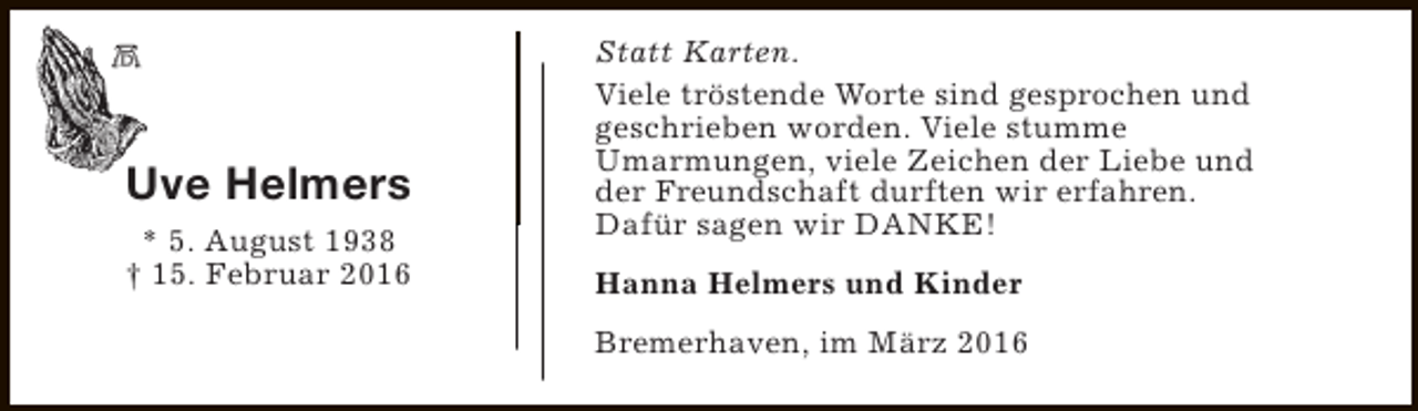 <p>Uve Helmers<br />* 5. August 1938<br />† 15. Februar 2016</p><p>Statt Karten.<br />Viele tröstende Worte sind gesprochen und<br />geschrieben worden. Viele stumme<br />Umarmungen, viele Zeichen der Liebe und<br />der Freundschaft durften wir erfahren.<br />Dafür sagen wir DANKE!<br />Hanna Helmers und Kinder<br />Bremerhaven, im März 2016</p>