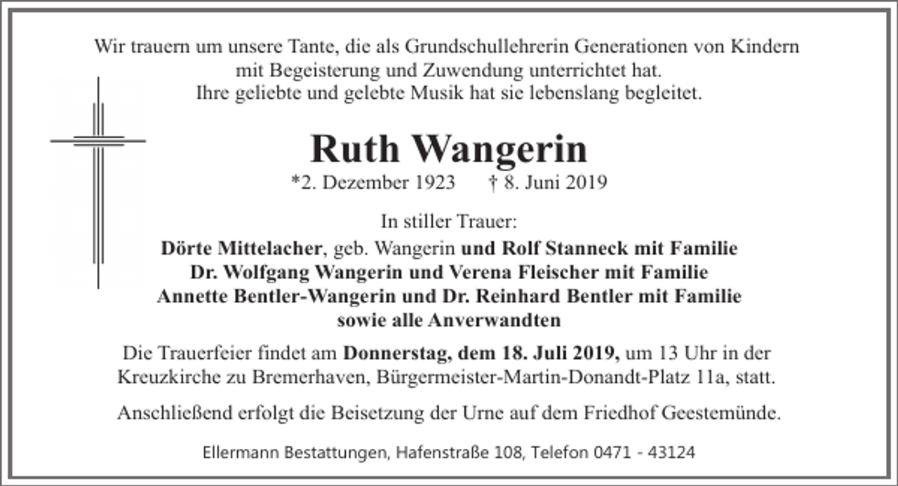 <p>Wir trauern um unsere Tante, die als Grundschullehrerin Generationen von Kindern<br />mit Begeisterung und Zuwendung unterrichtet hat.<br />Ihre geliebte und gelebte Musik hat sie lebenslang begleitet.</p>
<p>Ruth Wangerin</p>
<p>*2. Dezember 1923</p>
<p>† 8. Juni 2019</p>
<p>In stiller Trauer:<br />Dörte Mittelacher, geb. Wangerin und Rolf Stanneck mit Familie<br />Dr. Wolfgang Wangerin und Verena Fleischer mit Familie<br />Annette Bentler-Wangerin und Dr. Reinhard Bentler mit Familie<br />sowie alle Anverwandten<br />Die Trauerfeier findet am Donnerstag, dem 18. Juli 2019, um 13 Uhr in der<br />Kreuzkirche zu Bremerhaven, Bürgermeister-Martin-Donandt-Platz 11a, statt.<br />Anschließend erfolgt die Beisetzung der Urne auf dem Friedhof Geestemünde.<br />Ellermann Bestattungen, Hafenstraße 108, Telefon 0471 - 43124</p>
