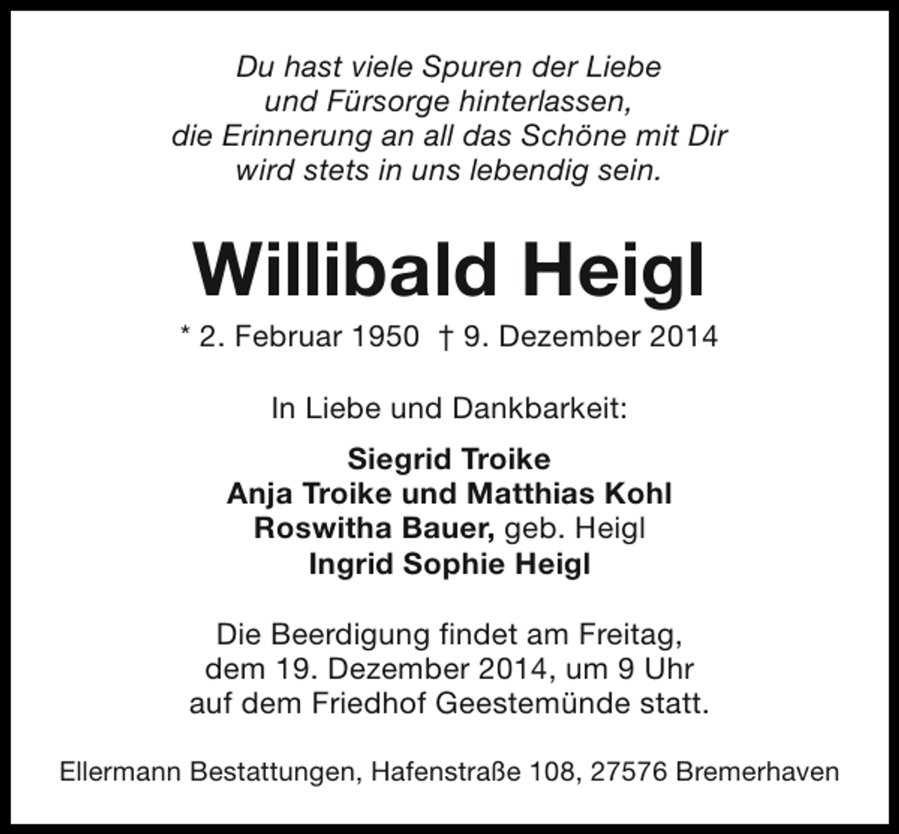 <p>Du hast viele Spuren der Liebe<br />und Fürsorge hinterlassen,<br />die Erinnerung an all das Schöne mit Dir<br />wird stets in uns lebendig sein.</p><p>Willibald Heigl</p><p>* 2. Februar 1950 † 9. Dezember 2014<br />In Liebe und Dankbarkeit:<br />Siegrid Troike<br />Anja Troike und Matthias Kohl<br />Roswitha Bauer, geb. Heigl<br />Ingrid Sophie Heigl<br />Die Beerdigung findet am Freitag,<br />dem 19. Dezember 2014, um 9 Uhr<br />auf dem Friedhof Geestemünde statt.<br />Ellermann Bestattungen, Hafenstraße 108, 27576 Bremerhaven</p>