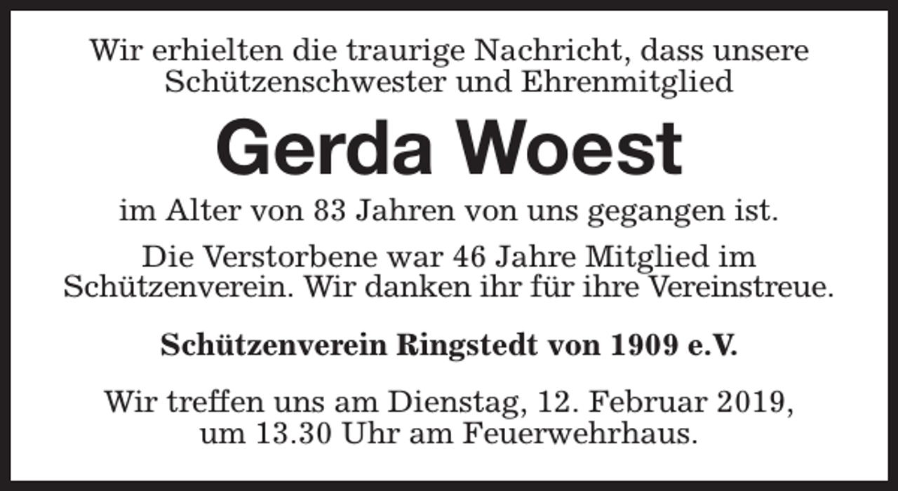 <p>Wir erhielten die traurige Nachricht, dass unsere<br />Schützenschwester und Ehrenmitglied</p><p>Gerda Woest</p><p>im Alter von 83 Jahren von uns gegangen ist.<br />Die Verstorbene war 46 Jahre Mitglied im<br />Schützenverein. Wir danken ihr für ihre Vereinstreue.<br />Schützenverein Ringstedt von 1909 e.V.<br />Wir treffen uns am Dienstag, 12. Februar 2019,<br />um 13.30 Uhr am Feuerwehrhaus.</p>