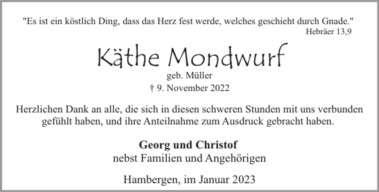 <p>"Es ist ein köstlich Ding, dass das Herz fest werde, welches geschieht durch Gnade."<br />Hebräer 13,9</p><p>Käthe Mondwurf<br />geb. Müller<br />† 9. November 2022</p><p>Herzlichen Dank an alle, die sich in diesen schweren Stunden mit uns verbunden<br />gefühlt haben, und ihre Anteilnahme zum Ausdruck gebracht haben.</p><p>Georg und Christof<br />nebst Familien und Angehörigen<br />Hambergen, im Januar 2023</p>