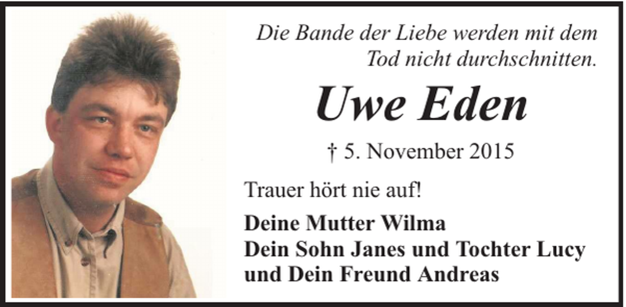 <p>Die Bande der Liebe werden mit dem<br />Tod nicht durchschnitten.</p><p>Uwe Eden<br />† 5. November 2015</p><p>Trauer hört nie auf!<br />Deine Mutter Wilma<br />Dein Sohn Janes und Tochter Lucy<br />und Dein Freund Andreas</p>