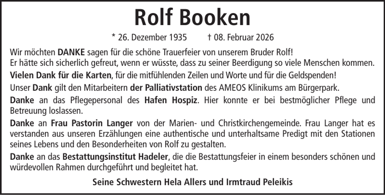 <p>Rolf Booken<br />* 26. Dezember 1935</p><p>† 08. Februar 2026</p><p>Wir möchten DANKE sagen für die schöne Trauerfeier von unserem Bruder Rolf!<br />Er hätte sich sicherlich gefreut, wenn er wüsste, dass zu seiner Beerdigung so viele Menschen kommen.<br />Vielen Dank für die Karten, für die mitfühlenden Zeilen und Worte und für die Geldspenden!<br />Unser Dank gilt den Mitarbeitern der Palliativstation des AMEOS Klinikums am Bürgerpark.<br />Danke an das Pflegepersonal des Hafen Hospiz. Hier konnte er bei bestmöglicher Pflege und<br />Betreuung loslassen.<br />Danke an Frau Pastorin Langer von der Marien- und Christkirchengemeinde. Frau Langer hat es<br />verstanden aus unseren Erzählungen eine authentische und unterhaltsame Predigt mit den Stationen<br />seines Lebens und den Besonderheiten von Rolf zu gestalten.<br />Danke an das Bestattungsinstitut Hadeler, die die Bestattungsfeier in einem besonders schönen und<br />würdevollen Rahmen durchgeführt und begleitet hat.<br />Seine Schwestern Hela Allers und Irmtraud Peleikis</p>
