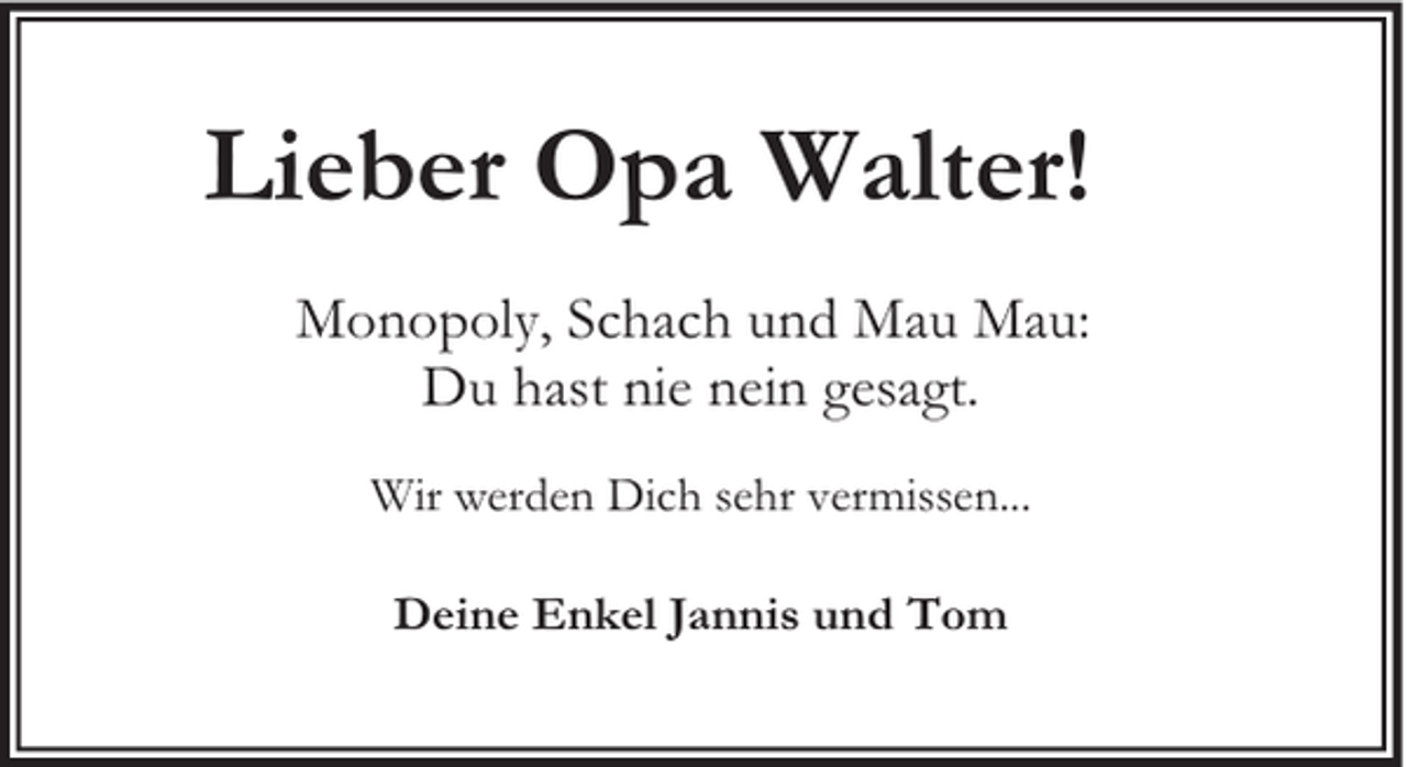 <p>Lieber Opa Walter!<br />Monopoly, Schach und Mau Mau:<br />Du hast nie nein gesagt.<br />Wir werden Dich sehr vermissen...<br />Deine Enkel Jannis und Tom</p>