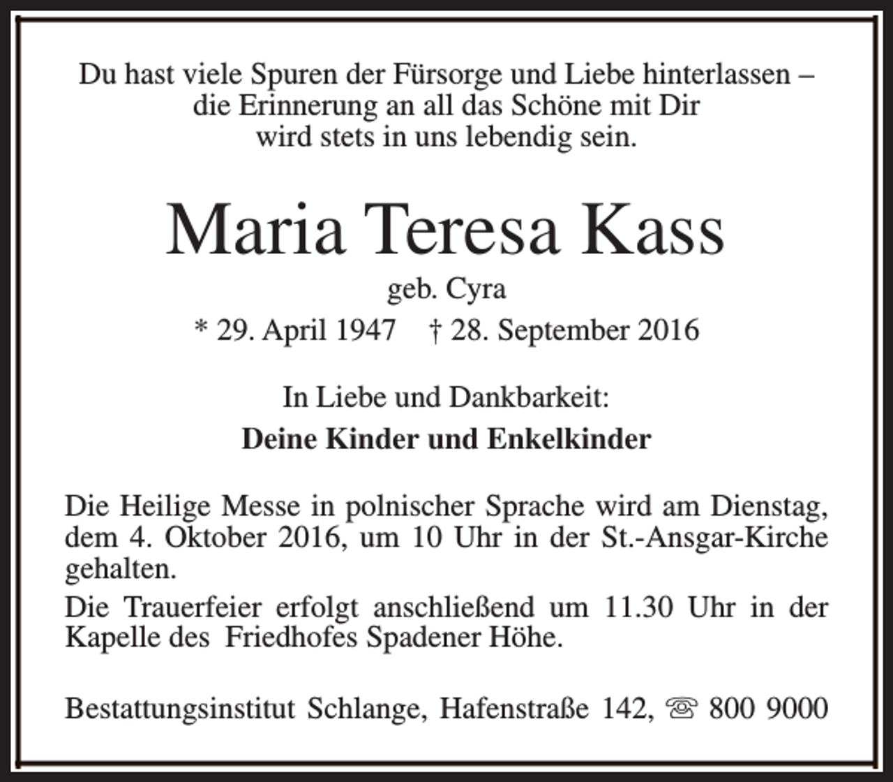 <p>Du hast viele Spuren der Fürsorge und Liebe hinterlassen –<br />die Erinnerung an all das Schöne mit Dir<br />wird stets in uns lebendig sein.</p><p>Maria Teresa Kass<br />geb. Cyra<br />* 29. April 1947 † 28. September 2016<br />In Liebe und Dankbarkeit:<br />Deine Kinder und Enkelkinder<br />Die Heilige Messe in polnischer Sprache wird am Dienstag,<br />dem 4. Oktober 2016, um 10 Uhr in der St.-Ansgar-Kirche<br />gehalten.<br />Die Trauerfeier erfolgt anschließend um 11.30 Uhr in der<br />Kapelle des Friedhofes Spadener Höhe.<br />Bestattungsinstitut Schlange, Hafenstraße 142, s 800 9000</p>