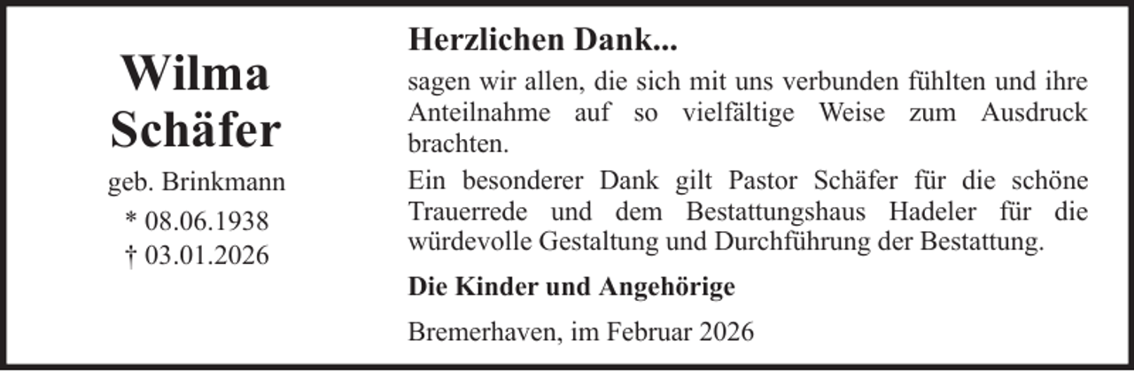 <p>Wilma<br />Schäfer<br />geb. Brinkmann<br />* 08.06.1938<br />† 03.01.2026</p>
<p>Herzlichen Dank...<br />sagen wir allen, die sich mit uns verbunden fühlten und ihre<br />Anteilnahme auf so vielfältige Weise zum Ausdruck<br />brachten.<br />Ein besonderer Dank gilt Pastor Schäfer für die schöne<br />Trauerrede und dem Bestattungshaus Hadeler für die<br />würdevolle Gestaltung und Durchführung der Bestattung.<br />Die Kinder und Angehörige<br />Bremerhaven, im Februar 2026</p>