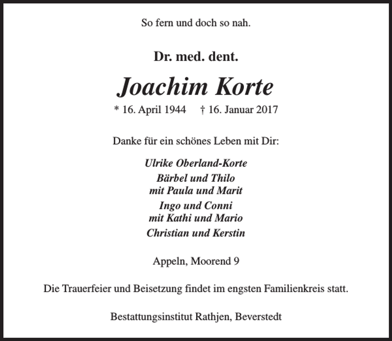 <p>So fern und doch so nah.</p><p>Dr. med. dent.</p><p>Joachim Korte</p><p>* 16. April 1944</p><p>† 16. Januar 2017</p><p>Danke für ein schönes Leben mit Dir:<br />Ulrike Oberland-Korte<br />Bärbel und Thilo<br />mit Paula und Marit<br />Ingo und Conni<br />mit Kathi und Mario<br />Christian und Kerstin<br />Appeln, Moorend 9<br />Die Trauerfeier und Beisetzung findet im engsten Familienkreis statt.<br />Bestattungsinstitut Rathjen, Beverstedt</p>