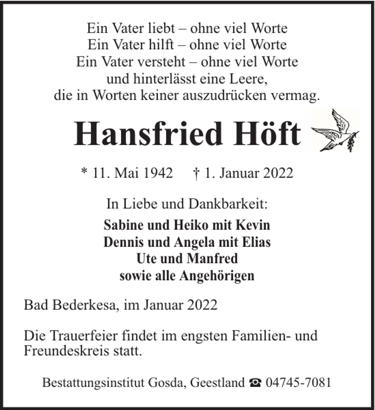 <p>Ein Vater liebt – ohne viel Worte<br />Ein Vater hilft – ohne viel Worte<br />Ein Vater versteht – ohne viel Worte<br />und hinterlässt eine Leere,<br />die in Worten keiner auszudrücken vermag.</p><p>Hansfried Höft<br />* 11. Mai 1942</p><p>† 1. Januar 2022</p><p>In Liebe und Dankbarkeit:<br />Sabine und Heiko mit Kevin<br />Dennis und Angela mit Elias<br />Ute und Manfred<br />sowie alle Angehörigen<br />Bad Bederkesa, im Januar 2022<br />Die Trauerfeier findet im engsten Familien- und<br />Freundeskreis statt.<br />Bestattungsinstitut Gosda, Geestland</p><p>04745-7081</p>