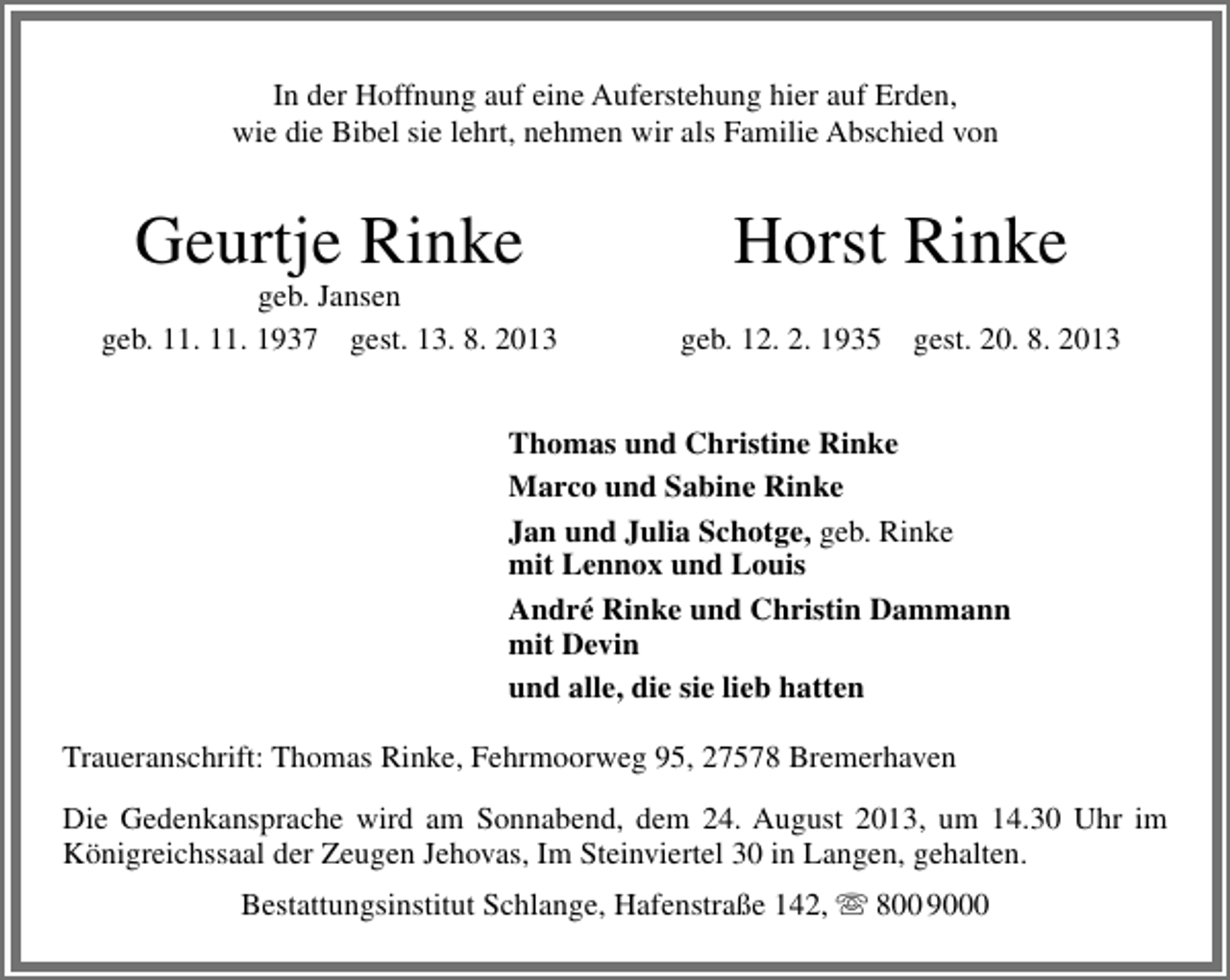 <p>In der Hoffnung auf eine Auferstehung hier auf Erden,<br />wie die Bibel sie lehrt, nehmen wir als Familie Abschied von</p><p>Geurtje Rinke</p><p>geb. Jansen<br />geb. 11. 11. 1937 gest. 13. 8. 2013</p><p>Horst Rinke<br />geb. 12. 2. 1935</p><p>gest. 20. 8. 2013</p><p>Thomas und Christine Rinke<br />Marco und Sabine Rinke<br />Jan und Julia Schotge, geb. Rinke<br />mit Lennox und Louis<br />André Rinke und Christin Dammann<br />mit Devin<br />und alle, die sie lieb hatten<br />Traueranschrift: Thomas Rinke, Fehrmoorweg 95, 27578 Bremerhaven<br />Die Gedenkansprache wird am Sonnabend, dem 24. August 2013, um 14.30 Uhr im<br />Königreichssaal der Zeugen Jehovas, Im Steinviertel 30 in Langen, gehalten.<br />Bestattungsinstitut Schlange, Hafenstraße 142,  800 9000</p>
