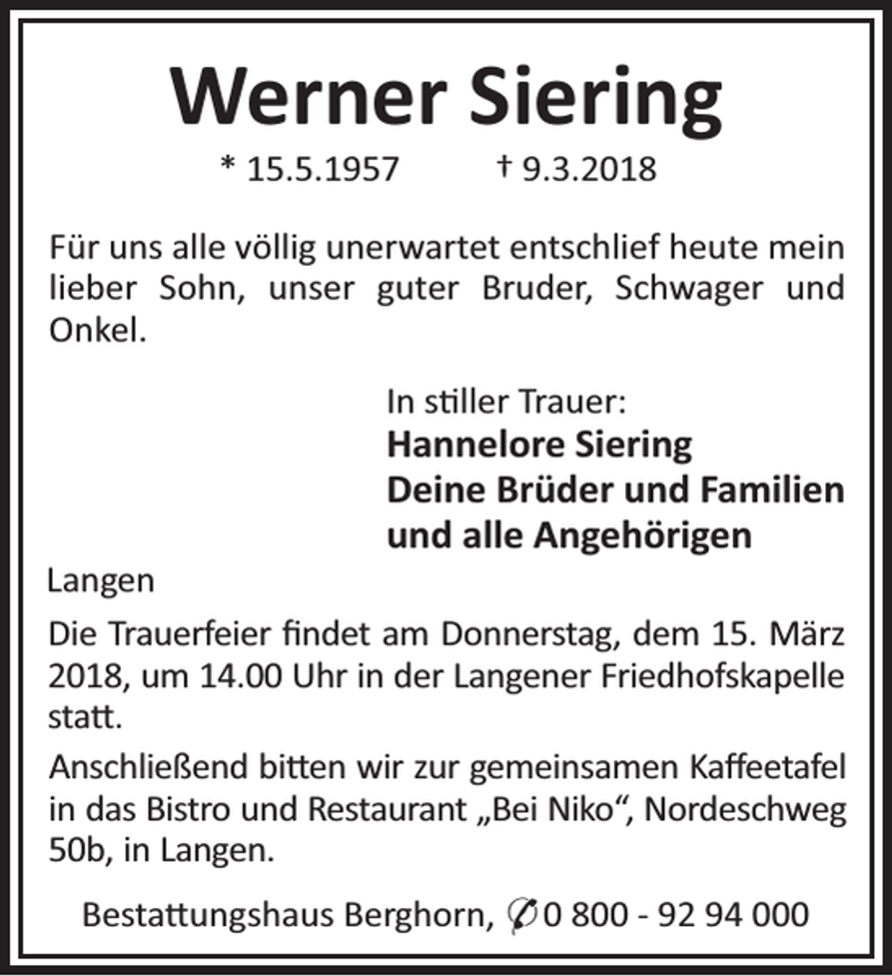 <p>Werner Siering<br />* 15.5.1957</p><p>† 9.3.2018</p><p>Für uns alle völlig unerwartet entschlief heute mein<br />lieber Sohn, unser guter Bruder, Schwager und<br />Onkel.<br />In s ller Trauer:</p><p>Hannelore Siering<br />Deine Brüder und Familien<br />und alle Angehörigen</p><p>Langen<br />Die Trauerfeier ﬁndet am Donnerstag, dem 15. März<br />2018, um 14.00 Uhr in der Langener Friedhofskapelle<br />sta .<br />Anschließend bi en wir zur gemeinsamen Kaﬀeetafel<br />in das Bistro und Restaurant „Bei Niko“, Nordeschweg<br />50b, in Langen.<br />Besta ungshaus Berghorn, * 0 800 - 92 94 000</p>