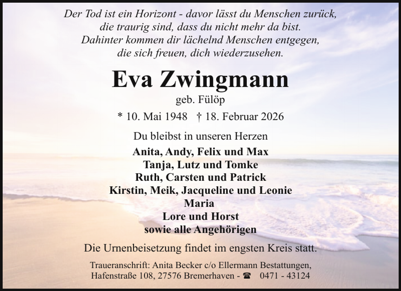 <p>Der Tod ist ein Horizont - davor lässt du Menschen zurück,<br />die traurig sind, dass du nicht mehr da bist.<br />Dahinter kommen dir lächelnd Menschen entgegen,<br />die sich freuen, dich wiederzusehen.</p><p>Eva Zwingmann<br />geb. Fülöp<br />* 10. Mai 1948 † 18. Februar 2026</p><p>Du bleibst in unseren Herzen<br />Anita, Andy, Felix und Max<br />Tanja, Lutz und Tomke<br />Ruth, Carsten und Patrick<br />Kirstin, Meik, Jacqueline und Leonie<br />Maria<br />Lore und Horst<br />sowie alle Angehörigen<br />Die Urnenbeisetzung findet im engsten Kreis statt.<br />Traueranschrift: Anita Becker c/o Ellermann Bestattungen,<br />Hafenstraße 108, 27576 Bremerhaven - ( 0471 - 43124</p>
