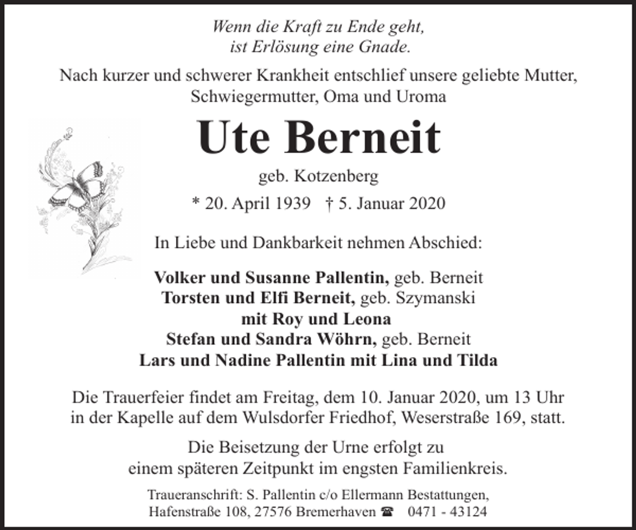<p>Wenn die Kraft zu Ende geht,<br />ist Erlösung eine Gnade.<br />Nach kurzer und schwerer Krankheit entschlief unsere geliebte Mutter,<br />Schwiegermutter, Oma und Uroma</p><p>Ute Berneit<br />geb. Kotzenberg</p><p>* 20. April 1939 † 5. Januar 2020<br />In Liebe und Dankbarkeit nehmen Abschied:<br />Volker und Susanne Pallentin, geb. Berneit<br />Torsten und Elfi Berneit, geb. Szymanski<br />mit Roy und Leona<br />Stefan und Sandra Wöhrn, geb. Berneit<br />Lars und Nadine Pallentin mit Lina und Tilda<br />Die Trauerfeier findet am Freitag, dem 10. Januar 2020, um 13 Uhr<br />in der Kapelle auf dem Wulsdorfer Friedhof, Weserstraße 169, statt.<br />Die Beisetzung der Urne erfolgt zu<br />einem späteren Zeitpunkt im engsten Familienkreis.<br />Traueranschrift: S. Pallentin c/o Ellermann Bestattungen,<br />Hafenstraße 108, 27576 Bremerhaven ( 0471 - 43124</p>