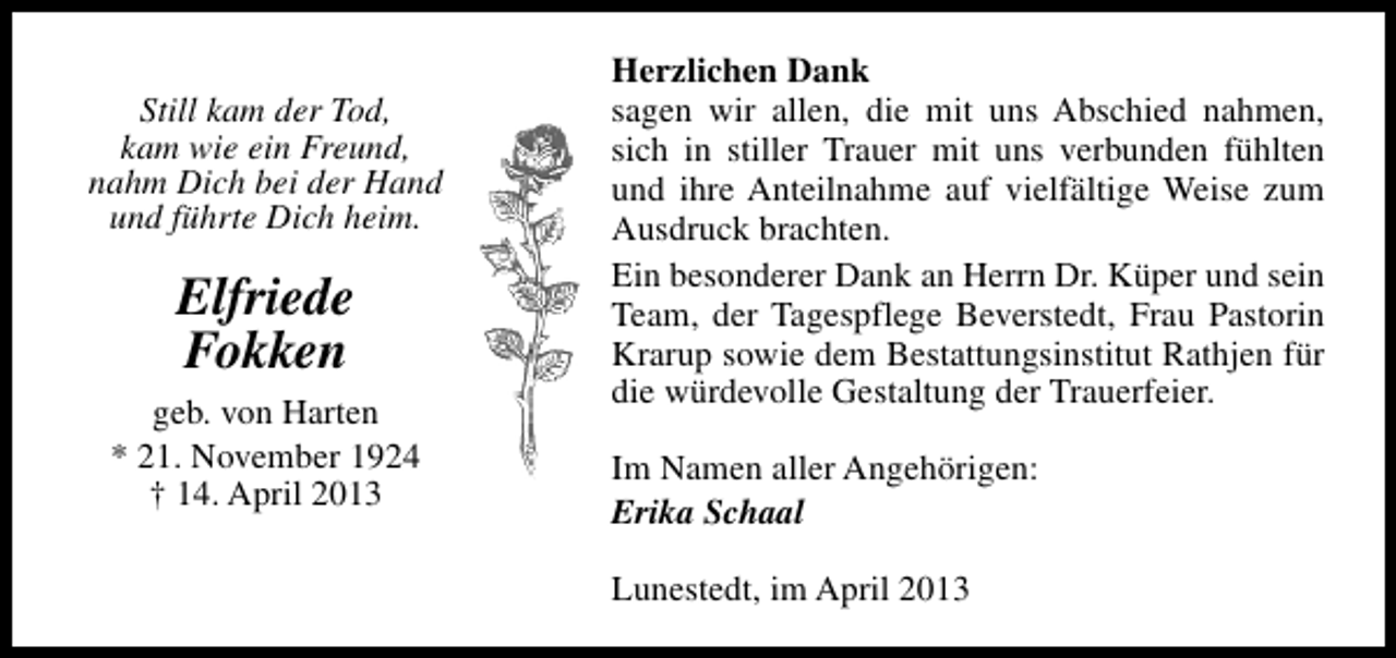 <p>Still kam der Tod,<br />kam wie ein Freund,<br />nahm Dich bei der Hand<br />und führte Dich heim.</p><p>Elfriede<br />Fokken<br />geb. von Harten<br />* 21. November 1924<br />† 14. April 2013</p><p>Herzlichen Dank<br />sagen wir allen, die mit uns Abschied nahmen,<br />sich in stiller Trauer mit uns verbunden fühlten<br />und ihre Anteilnahme auf vielfältige Weise zum<br />Ausdruck brachten.<br />Ein besonderer Dank an Herrn Dr. Küper und sein<br />Team, der Tagespflege Beverstedt, Frau Pastorin<br />Krarup sowie dem Bestattungsinstitut Rathjen für<br />die würdevolle Gestaltung der Trauerfeier.<br />Im Namen aller Angehörigen:<br />Erika Schaal<br />Lunestedt, im April 2013</p>