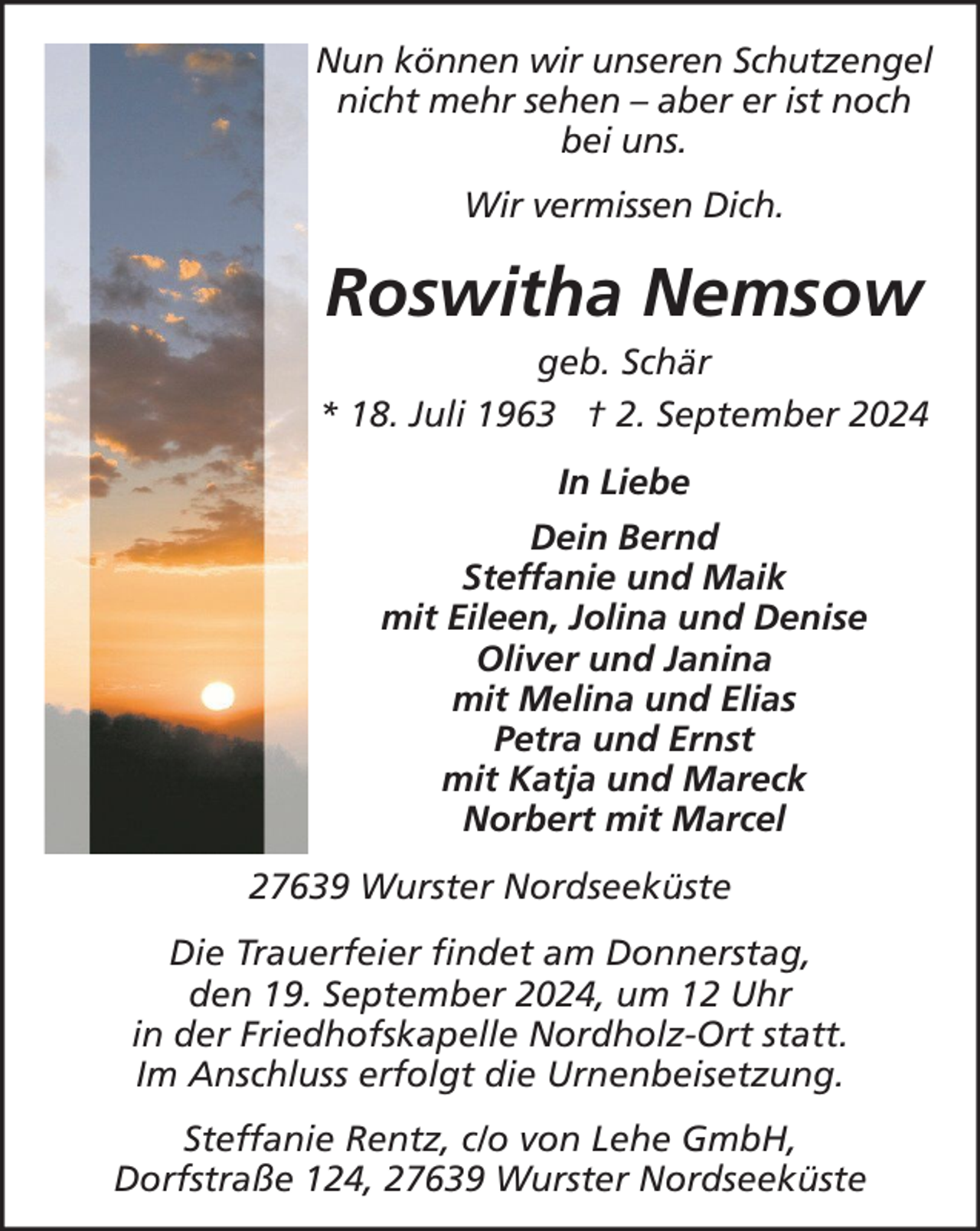 <p>Nun können wir unseren Schutzengel<br />nicht mehr sehen – aber er ist noch<br />bei uns.<br />Wir vermissen Dich.</p><p>Roswitha Nemsow<br />geb. Schär<br />* 18. Juli 1963 † 2. September 2024<br />In Liebe<br />Dein Bernd<br />Steffanie und Maik<br />mit Eileen, Jolina und Denise<br />Oliver und Janina<br />mit Melina und Elias<br />Petra und Ernst<br />mit Katja und Mareck<br />Norbert mit Marcel<br />27639 Wurster Nordseeküste<br />Die Trauerfeier findet am Donnerstag,<br />den 19. September 2024, um 12 Uhr<br />in der Friedhofskapelle Nordholz-Ort statt.<br />Im Anschluss erfolgt die Urnenbeisetzung.<br />Steffanie Rentz, c/o von Lehe GmbH,<br />Dorfstraße 124, 27639 Wurster Nordseeküste</p>