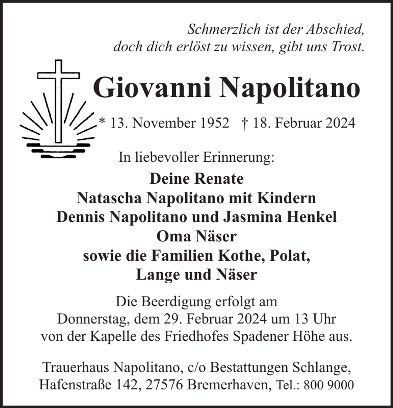 <p>Schmerzlich ist der Abschied,<br />doch dich erlöst zu wissen, gibt uns Trost.</p><p>Giovanni Napolitano<br />* 13. November 1952 † 18. Februar 2024<br />In liebevoller Erinnerung:</p><p>Deine Renate<br />Natascha Napolitano mit Kindern<br />Dennis Napolitano und Jasmina Henkel<br />Oma Näser<br />sowie die Familien Kothe, Polat,<br />Lange und Näser<br />Die Beerdigung erfolgt am<br />Donnerstag, dem 29. Februar 2024 um 13 Uhr<br />von der Kapelle des Friedhofes Spadener Höhe aus.<br />Trauerhaus Napolitano, c/o Bestattungen Schlange,<br />Hafenstraße 142, 27576 Bremerhaven, Tel.: 800 9000</p>