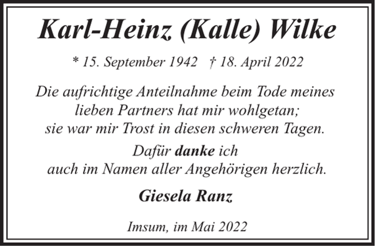 <p>Karl-Heinz (Kalle) Wilke<br />* 15. September 1942 † 18. April 2022</p><p>Die aufrichtige Anteilnahme beim Tode meines<br />lieben Partners hat mir wohlgetan;<br />sie war mir Trost in diesen schweren Tagen.<br />Dafür danke ich<br />auch im Namen aller Angehörigen herzlich.</p><p>Giesela Ranz<br />Imsum, im Mai 2022</p>