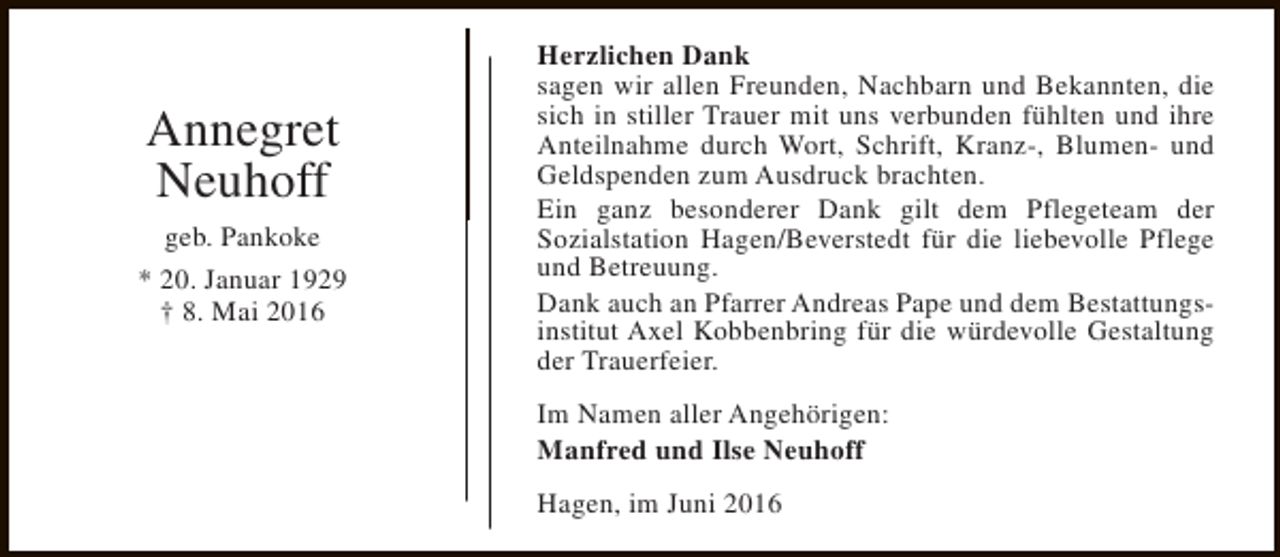 <p>Annegret<br />Neuhoff<br />geb. Pankoke<br />* 20. Januar 1929<br />† 8. Mai 2016</p><p>Herzlichen Dank<br />sagen wir allen Freunden, Nachbarn und Bekannten, die<br />sich in stiller Trauer mit uns verbunden fühlten und ihre<br />Anteilnahme durch Wort, Schrift, Kranz-, Blumen- und<br />Geldspenden zum Ausdruck brachten.<br />Ein ganz besonderer Dank gilt dem Pflegeteam der<br />Sozialstation Hagen/Beverstedt für die liebevolle Pflege<br />und Betreuung.<br />Dank auch an Pfarrer Andreas Pape und dem Bestattungsinstitut Axel Kobbenbring für die würdevolle Gestaltung<br />der Trauerfeier.<br />Im Namen aller Angehörigen:<br />Manfred und Ilse Neuhoff<br />Hagen, im Juni 2016</p>