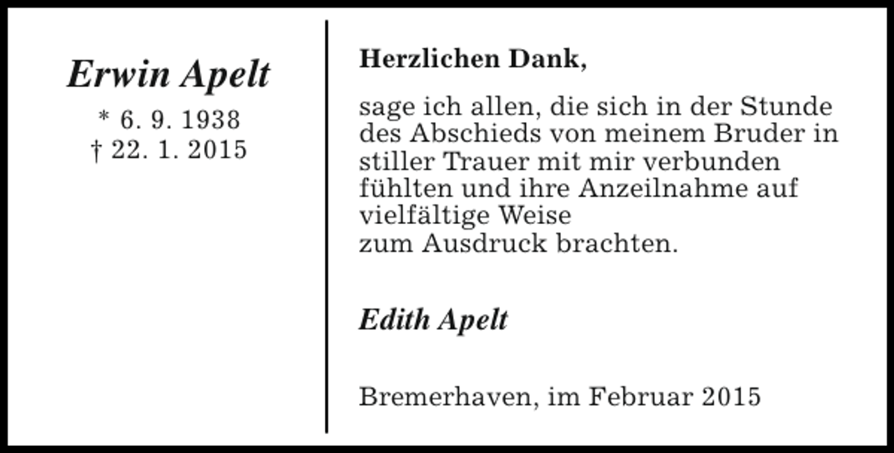 <p>Erwin Apelt<br />* 6. 9. 1938<br />† 22. 1. 2015</p><p>Herzlichen Dank,<br />sage ich allen, die sich in der Stunde<br />des Abschieds von meinem Bruder in<br />stiller Trauer mit mir verbunden<br />fühlten und ihre Anzeilnahme auf<br />vielfältige Weise<br />zum Ausdruck brachten.</p><p>Edith Apelt<br />Bremerhaven, im Februar 2015</p>