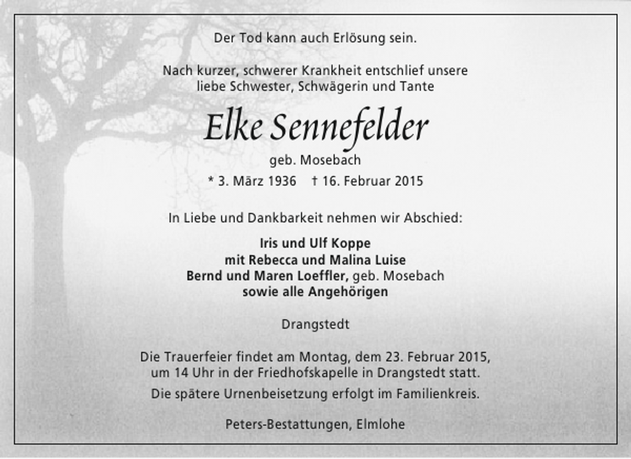 <p>Der Tod kann auch Erlösung sein.<br />Nach kurzer, schwerer Krankheit entschlief unsere<br />liebe Schwester, Schwägerin und Tante</p><p>Elke Sennefelder<br />geb. Mosebach<br />* 3. März 1936 † 16. Februar 2015</p><p>In Liebe und Dankbarkeit nehmen wir Abschied:<br />Iris und Ulf Koppe<br />mit Rebecca und Malina Luise<br />Bernd und Maren Loeffler, geb. Mosebach<br />sowie alle Angehörigen<br />Drangstedt<br />Die Trauerfeier findet am Montag, dem 23. Februar 2015,<br />um 14 Uhr in der Friedhofskapelle in Drangstedt statt.<br />Die spätere Urnenbeisetzung erfolgt im Familienkreis.<br />Peters-Bestattungen, Elmlohe</p>
