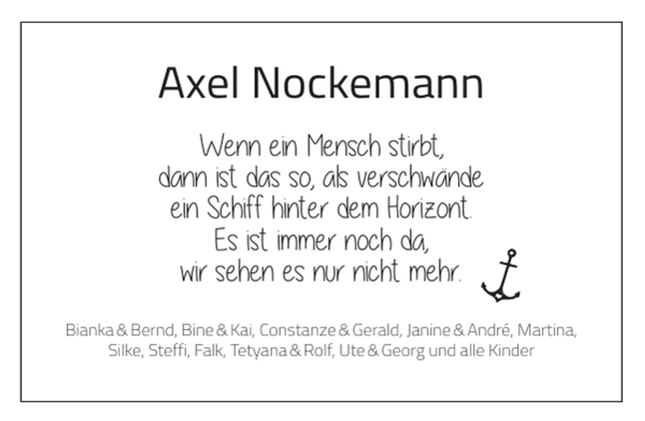 <p>Axel Nockemann<br />Wenn ein Mensch stirbt,<br />dann ist das so, als verschwände<br />ein Schiff hinter dem Horizont.<br />Es ist immer noch da,<br />wir sehen es nur nicht mehr.<br />Bianka &amp; Bernd, Bine &amp; Kai, Constanze &amp; Gerald, Janine &amp; André, Martina,<br />Silke, Steffi, Falk, Tetyana &amp; Rolf, Ute &amp; Georg und alle Kinder</p>