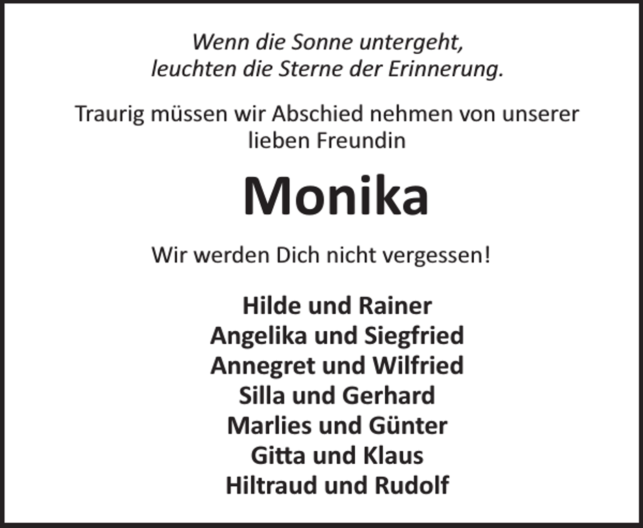 <p>Wenn die Sonne untergeht,<br />leuchten die Sterne der Erinnerung.<br />Traurig müssen wir Abschied nehmen von unserer<br />lieben Freundin</p><p>Monika<br />Wir werden Dich nicht vergessen!</p><p>Hilde und Rainer<br />Angelika und Siegfried<br />Annegret und Wilfried<br />Silla und Gerhard<br />Marlies und Günter<br />Gi a und Klaus<br />Hiltraud und Rudolf</p>