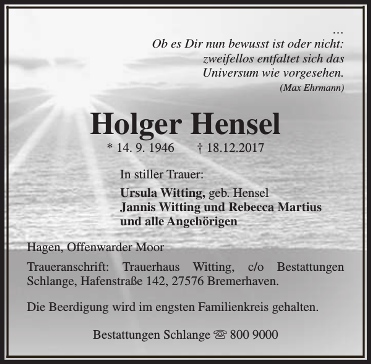<p>…<br />Ob es Dir nun bewusst ist oder nicht:<br />zweifellos entfaltet sich das<br />Universum wie vorgesehen.<br />(Max Ehrmann)</p><p>Holger Hensel<br />* 14. 9. 1946</p><p>† 18.12.2017</p><p>In stiller Trauer:<br />Ursula Witting, geb. Hensel<br />Jannis Witting und Rebecca Martius<br />und alle Angehörigen<br />Hagen, Offenwarder Moor<br />Traueranschrift: Trauerhaus Witting, c/o Bestattungen<br />Schlange, Hafenstraße 142, 27576 Bremerhaven.<br />Die Beerdigung wird im engsten Familienkreis gehalten.<br />Bestattungen Schlange s 800 9000</p>