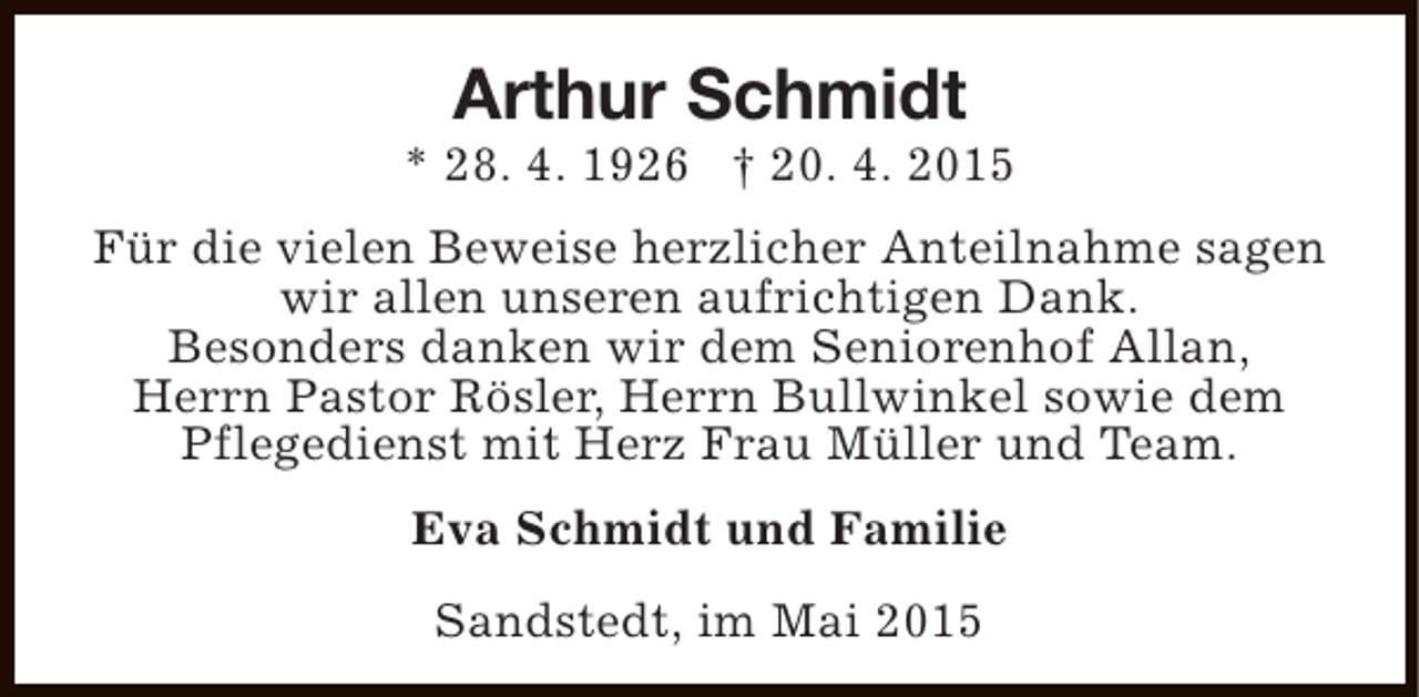 <p>Arthur Schmidt</p><p>* 28. 4. 1926 † 20. 4. 2015<br />Für die vielen Beweise herzlicher Anteilnahme sagen<br />wir allen unseren aufrichtigen Dank.<br />Besonders danken wir dem Seniorenhof Allan,<br />Herrn Pastor Rösler, Herrn Bullwinkel sowie dem<br />Pflegedienst mit Herz Frau Müller und Team.<br />Eva Schmidt und Familie<br />Sandstedt, im Mai 2015</p>
