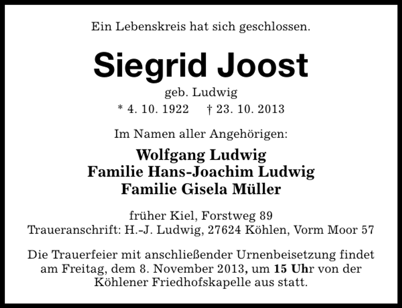 <p>Ein Lebenskreis hat sich geschlossen.</p><p>Siegrid Joost<br />geb. Ludwig<br />* 4. 10. 1922 † 23. 10. 2013</p><p>Im Namen aller Angehörigen:</p><p>Wolfgang Ludwig<br />Familie Hans-Joachim Ludwig<br />Familie Gisela Müller<br />früher Kiel, Forstweg 89<br />Traueranschrift: H.-J. Ludwig, 27624 Köhlen, Vorm Moor 57<br />Die Trauerfeier mit anschließender Urnenbeisetzung findet<br />am Freitag, dem 8. November 2013, um 15 Uhr von der<br />Köhlener Friedhofskapelle aus statt.</p>