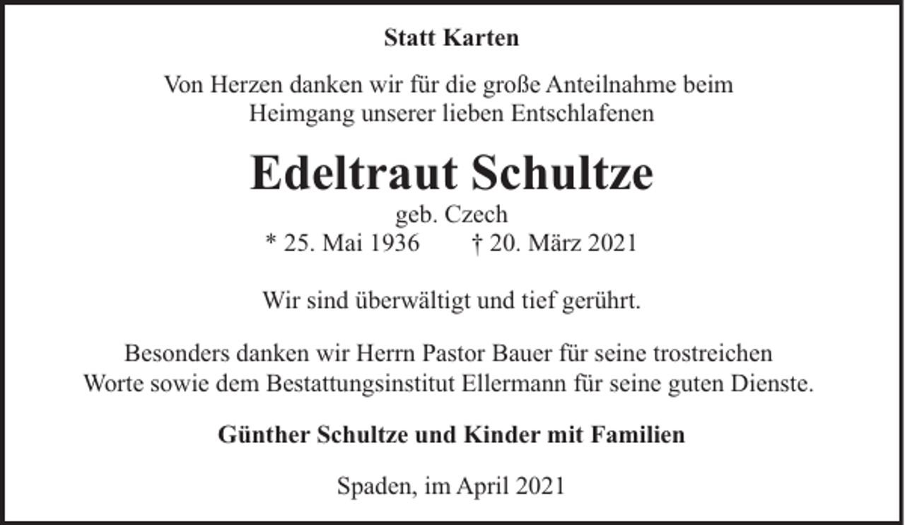 <p>Statt Karten<br />Von Herzen danken wir für die große Anteilnahme beim<br />Heimgang unserer lieben Entschlafenen</p><p>Edeltraut Schultze<br />geb. Czech<br />* 25. Mai 1936<br />† 20. März 2021</p><p>Wir sind überwältigt und tief gerührt.<br />Besonders danken wir Herrn Pastor Bauer für seine trostreichen<br />Worte sowie dem Bestattungsinstitut Ellermann für seine guten Dienste.<br />Günther Schultze und Kinder mit Familien<br />Spaden, im April 2021</p>
