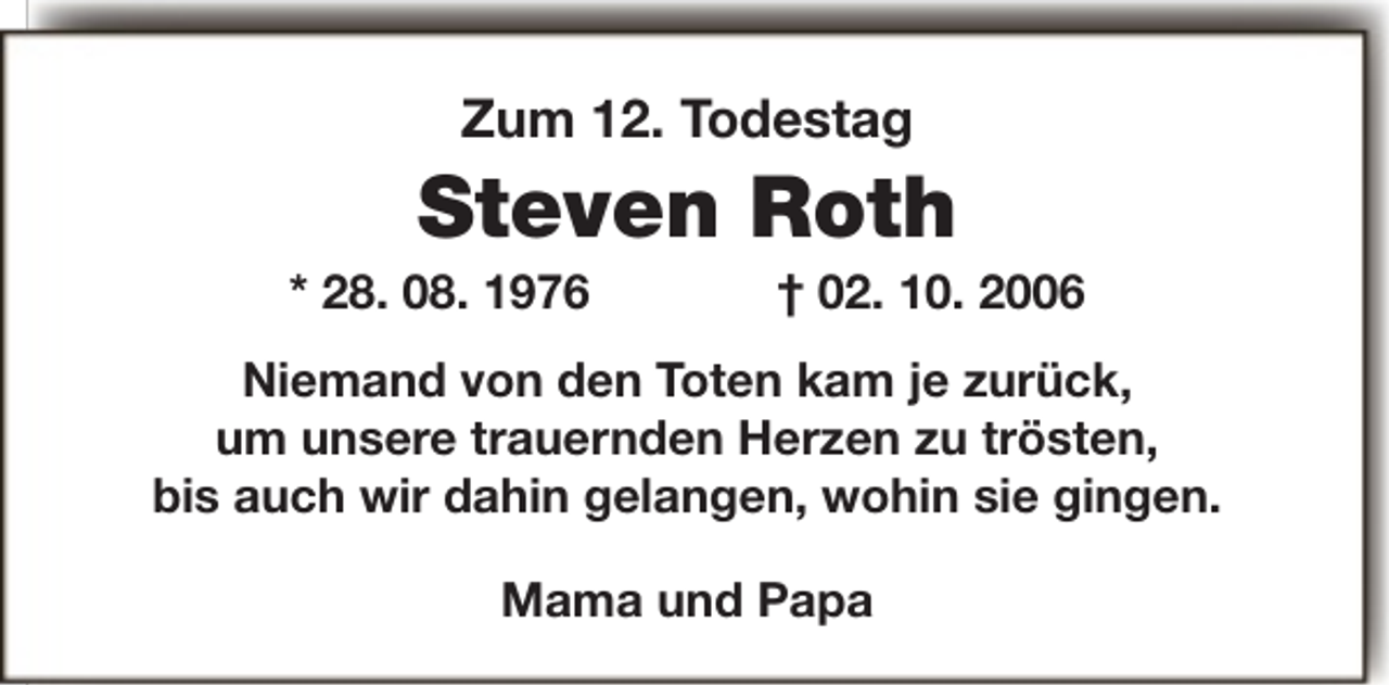 <p>Zum 12. Todestag</p><p>Steven Roth</p><p>* 28. 08. 1976</p><p>† 02. 10. 2006</p><p>Niemand von den Toten kam je zurück,<br />um unsere trauernden Herzen zu trösten,<br />bis auch wir dahin gelangen, wohin sie gingen.<br />Mama und Papa</p>