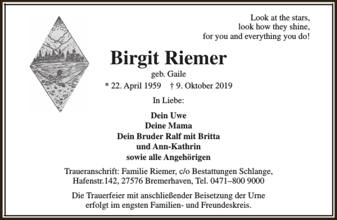<p>Look at the stars,<br />look how they shine,<br />for you and everything you do!</p><p>Birgit Riemer</p><p>geb. Gaile<br />* 22. April 1959 † 9. Oktober 2019<br />In Liebe:<br />Dein Uwe<br />Deine Mama<br />Dein Bruder Ralf mit Britta<br />und Ann-Kathrin<br />sowie alle Angehörigen<br />Traueranschrift: Familie Riemer, c/o Bestattungen Schlange,<br />Hafenstr.142, 27576 Bremerhaven, Tel. 0471–800 9000<br />Die Trauerfeier mit anschließender Beisetzung der Urne<br />erfolgt im engsten Familien- und Freundeskreis.</p>