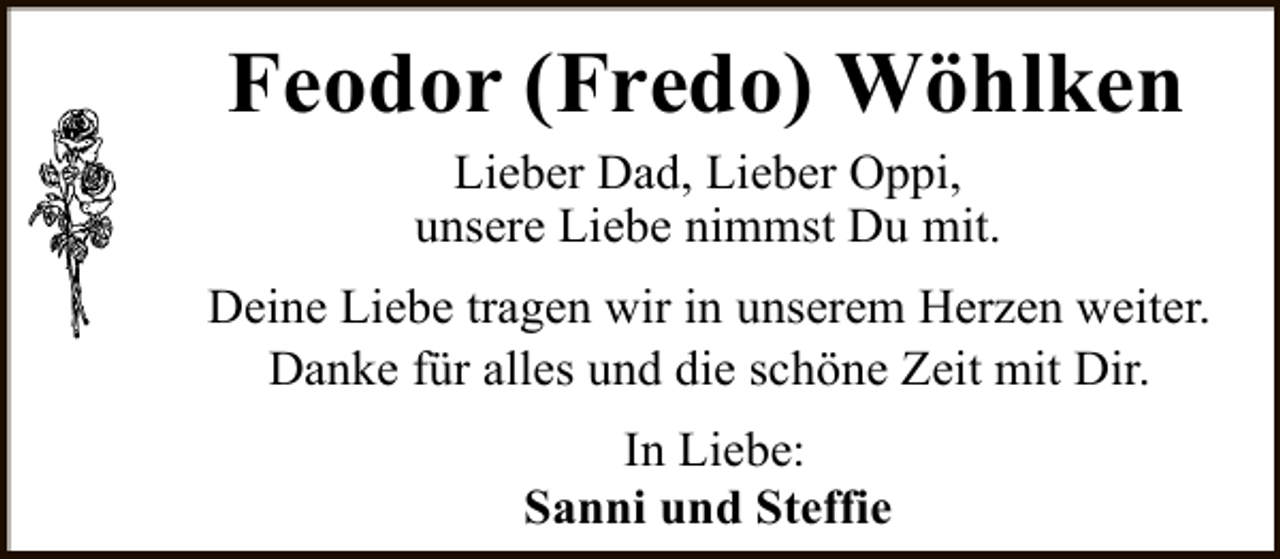 <p>Feodor (Fredo) Wöhlken<br />Lieber Dad, Lieber Oppi,<br />unsere Liebe nimmst Du mit.</p><p>Deine Liebe tragen wir in unserem Herzen weiter.<br />Danke für alles und die schöne Zeit mit Dir.<br />In Liebe:<br />Sanni und Steffie</p>