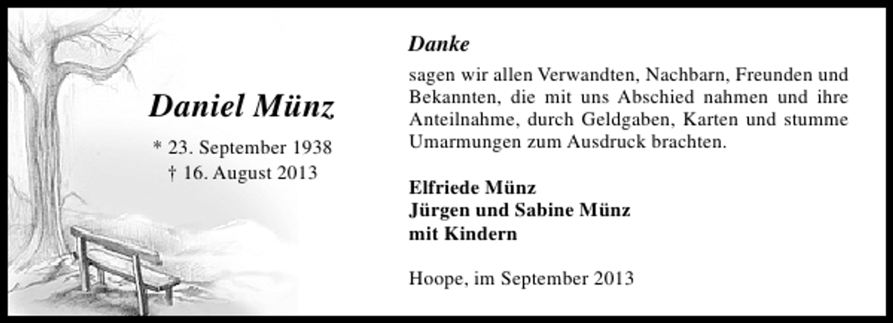 <p>Danke</p><p>Daniel Münz<br />* 23. September 1938<br />† 16. August 2013</p><p>sagen wir allen Verwandten, Nachbarn, Freunden und<br />Bekannten, die mit uns Abschied nahmen und ihre<br />Anteilnahme, durch Geldgaben, Karten und stumme<br />Umarmungen zum Ausdruck brachten.<br />Elfriede Münz<br />Jürgen und Sabine Münz<br />mit Kindern<br />Hoope, im September 2013</p>