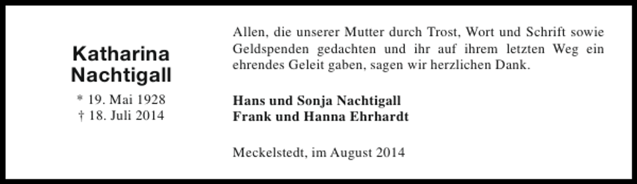 <p>Katharina<br />Nachtigall<br />* 19. Mai 1928<br />† 18. Juli 2014</p><p>Allen, die unserer Mutter durch Trost, Wort und Schrift sowie<br />Geldspenden gedachten und ihr auf ihrem letzten Weg ein<br />ehrendes Geleit gaben, sagen wir herzlichen Dank.<br />Hans und Sonja Nachtigall<br />Frank und Hanna Ehrhardt<br />Meckelstedt, im August 2014</p>