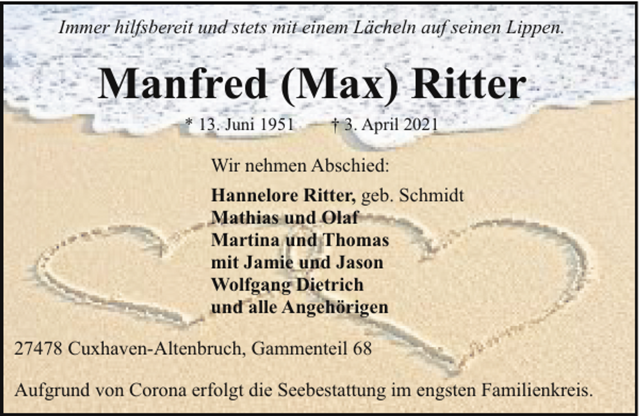 <p>Immer hilfsbereit und stets mit einem Lächeln auf seinen Lippen.</p><p>Manfred (Max) Ritter<br />* 13. Juni 1951</p><p>† 3. April 2021</p><p>Wir nehmen Abschied:<br />Hannelore Ritter, geb. Schmidt<br />Mathias und Olaf<br />Martina und Thomas<br />mit Jamie und Jason<br />Wolfgang Dietrich<br />und alle Angehörigen<br />27478 Cuxhaven-Altenbruch, Gammenteil 68<br />Aufgrund von Corona erfolgt die Seebestattung im engsten Familienkreis.</p>